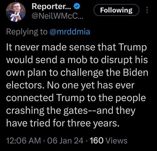 May be an image of 1 person and text that says 'Reporter... @NeilWMcC.. Following Reyingt @mrddmia It never made sense that Trump would send a mob to disrupt his own plan to challenge the Biden electors. No one yet has ever connected Trump to the people crashing the gates--and they have tried for three years. 12:06AM 06 Jan 24 160 Views'
