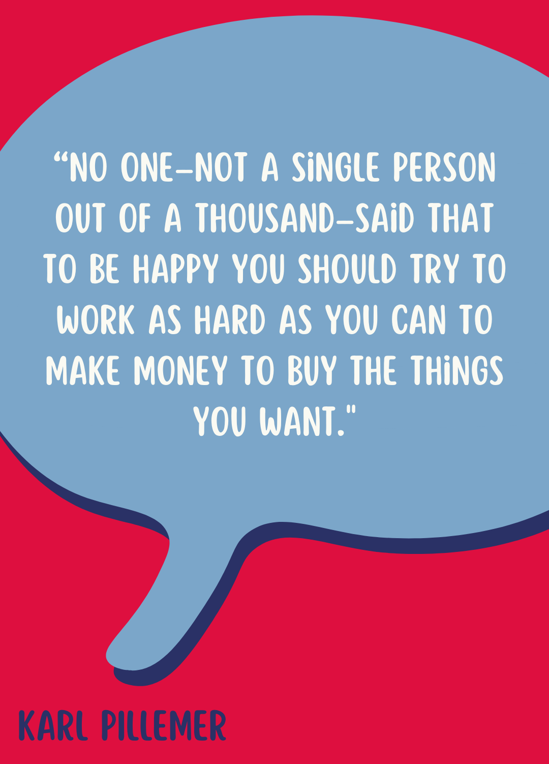 “No one–not a single person out of a thousand–said that to be happy you should try to work as hard as you can to make money to buy the things you want,” said Karl Pillemer.