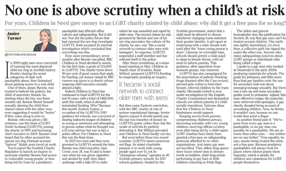 No one is above scrutiny when a child’s at risk For years, Children in Need gave money to an LGBT charity tainted by child abuse: why did it get a free pass for so long? Janice Turner @VICTORIAPECKHAM  Janice Turner In 2009 eight men were convicted of running the most depraved child sex ring in Scottish history. Besides sharing the worst categories of dark web paedophile abuse, they fantasised about gaining access to a real child.  One of them, James Rennie, was trusted to babysit his godson, the child of university friends. So, starting when the boy was three months old, Rennie filmed himself sexually abusing the child then shared videos with the other men, even suggesting it would be “hotter” if they came along to join in.  Rennie, who was given a life sentence, was the head of LGBT Youth Scotland (LGBTYS), joining the charity in 1997 and becoming chief executive in 2003. Rennie’s trial heard that he often accessed his special sex ring Hotmail account “kplover” (kiddy porn lover) at work.  You’d expect the Scottish Charity Regulator to launch an inquiry to ascertain whether Rennie had access to vulnerable young people, or how being led for years by a predatory paedophile had affected office culture and safeguarding. But it did not. Nor did the police forces that had exposed the sex ring investigate LGBTYS. Both accepted its internal investigation which concluded that everything was fine.  Even more extraordinary, seven months after Rennie was jailed, BBC Children in Need decided to award, for the first time, a grant of £24,000 to LGBTYS. The charity turns down 90 per cent of good causes that apply for funding, yet money raised by BBC viewers was given to a charity whose outgoing chief executive sexually abused a baby.  Indeed Children in Need has continued to fund LGBTYS for the last 14 years, with a total of £466,000, until this week, when it abruptly terminated funding. Why? Because this month Andrew Easton, a co-author of the LGBTYS’s 2010 guidance for schools, was convicted of sharing indecent images of children as young as newborns and attempting to groom online what he thought was a 13-year-old boy but was in fact a police officer. For Children in Need this was the final straw.  In 2022 two men said they were groomed at LGBTYS around the time Rennie was chief executive. Sam Cowie, now 28, was 15 and in foster care when he was given cigarettes and alcohol by staff, then taken underage with a fake ID to clubs where he was assaulted and raped by older men. The second claims he was groomed by Rennie and one of his sex ring associates: the culture of the charity, he says, was “like a social network to connect older men with teenagers”. In response, LGBTYS suspended a staff member and has referred itself to the police.  It became ‘a social network to connect older men with teens’  After these revelations, at a tense board meeting in May, Children in Need’s chair of trustees, Rosie Millard, proposed LGBTYS’s funding be suspended, pending an inquiry. But then came Easton’s conviction, with the BBC charity at risk of serious reputational damage. Senior figures argued it should quietly pay the last two tranches of money in LGBTYS’s grant, rather than risk the wrath of activists by publicly defunding it. But Millard prevailed and Children in Need finally cut ties.  But even before these two recent scandals, LGBTYS raised numerous red flags. Its stated charitable purpose is to work with young people aged over 13, yet its “champions scheme” operates in 40 Scottish primary schools. Its 2017 schools guidance, funded by the Scottish government, stated that a child must be allowed to choose whichever changing room matched their gender identity. A girl upset at undressing with a male should wait until after the “trans young person is done”. Likewise on overnight trips, schools should permit a male pupil to sleep in female dorms, with no need to inform parents. This guidance, after opposition from women’s groups, was removed.  LGBTYS has also campaigned for the prescription of puberty blocking drugs (banned after the Cass review), advised girls online to bind their breasts, referred children to the trans charity Mermaids (which is now under investigation by the English Charity Commission) and demanded schools not inform parents if a child socially transitions. Extreme ideas that few Children in Need fundraisers would support.  Keeping secrets from parents, compromising children’s privacy, discussing sexuality with very young children, swerving official scrutiny even after being led by a child-rapist: LGBT charities have lately been granted a free pass on safeguarding protocols afforded to no other organisations. And many gay men are horrified. They abhor drag queen story hours where men in dresses twerk at toddlers, child drag artists performing in gay bars or little children colouring in Pride flags.  The oldest and gravest homophobic slur, the justification for Section 28, was that gay men can’t be trusted around children. This myth was rightly demolished, yet since then, a collective guilt has tipped the scales the other way. Anyone who raises safeguarding concerns about LGBT groups or individuals risks being called a bigot.  I spoke to a gay man who worked at Stonewall in the early 2000s producing materials for schools. The guide for primaries said little more than that gay families exist; the one for secondary kids was about emerging teenage sexuality. But there was a mix-up and some secondary guides went to primaries. Aghast, this man offered to resign; the materials were retrieved with apologies. A gay charity dreaded being accused of sexualising children. Now, he thinks, it wouldn’t care, because no one would dare point a finger.  As another friend puts it: “We’ve gone from every gay man is a paedophile, to no gay man can possibly be a paedophile. We are no worse than other men — but neither are we any better.” True equality, he says, means being treated the same, not a free pass. Because predatory paedophiles will always look for places where silence grants them impunity, which is deadly for children and calamitous for LGBT people themselves.