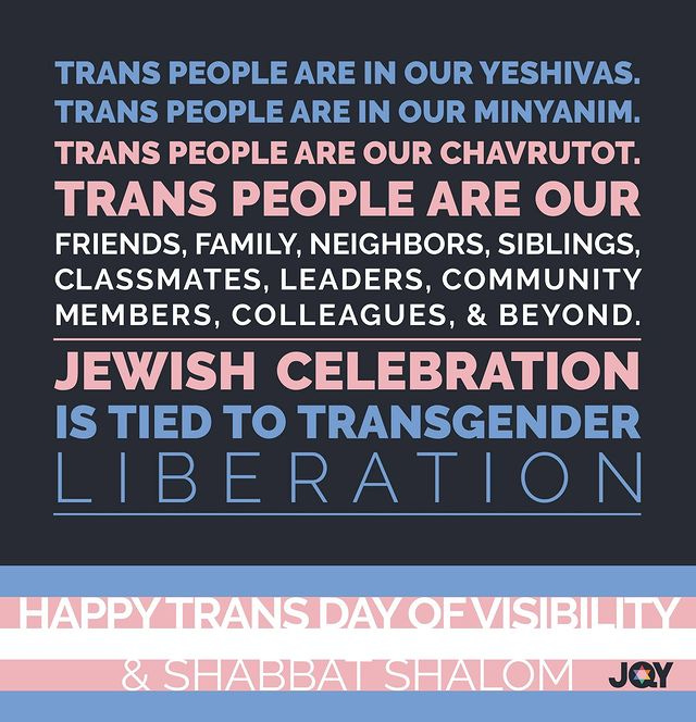Photo by JQY on March 31, 2024. May be an image of text that says 'TRANS PEOPLE ARE IN OUR YESHIVAS. TRANS PEOPLE ARE IN OUR MINYANIM. TRANS PEOPLE ARE OUR CHAVRUTOT. TRANS PEOPLE ARE OUR FRIENDS, FAMILY, NEIGHBORS, SIBLINGS, CLASSMATES, LEADERS, COMMUNITY MEMBERS, COLLEAGUES, & BEYOND. JEWISH CELEBRATION IS TIED TO TRANSGENDER LIBERATION HAPPYTRANSDAYOVISIBILIT ÛHABBAT SHALOM JQY'.