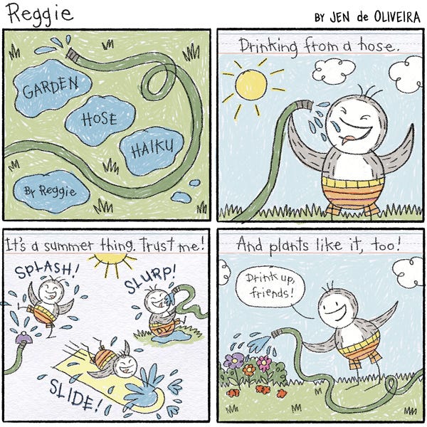 A piece of paper with writing and drawings by Reggie. It is titled, "Garden Hose Haiku". The first panel shows Reggie drinking from a hose. "Drinking from a hose," reads the text box. The next panel shows Reggie splashing, slurping, and sliding. "It's a summer thing. Trust me!" reads the text. The last panel shows Reggie watering flowers with the hose.