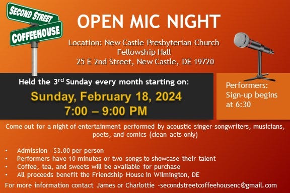 May be an image of text that says 'SECOND STREET OPEN MIC NIGHT COFFEEHOUSE Location: New Castle Presbyterian Church Fellowship Hall 25 E 2nd Street, New Castle, DE 19720 Held the 3rd Sunday every month starting on: Sunday, February 18, 2024 7:00- 9:00 PM Come out for Performers: Sign-up begins at 6:30 night of entertainment performed by acoustic singer-songwriters, musicians, poets, and comics (clean acts onty) Admission- $3.00 per person Performers have 10 minutes or two songs to showcase their talent Coffee, tea, and sweets will be available for purchase All proceeds benefit the Friendship House in Wilmington, DE For more information contact James or Charlottie secondstreteofeehousenc@gmail.com'