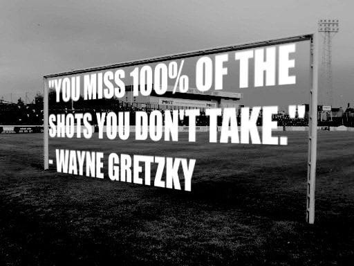 You miss 100% of the shots you don't take" - Wayne Gretzky ...