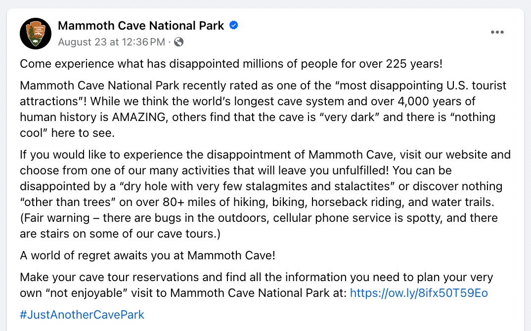 A screenshot of a Facebook Post from Mammoth Cave National Park. The text reads: "Come experience what has disappointed millions of people for over 225 years! Mammoth Cave National Park recently rated as one of the “most disappointing U.S. tourist attractions”! While we think the world’s longest cave system and over 4,000 years of human history is AMAZING, others find that the cave is “very dark” and there is “nothing cool” here to see. If you would like to experience the disappointment of Mammoth Cave, visit our website and choose from one of our many activities that will leave you unfulfilled! You can be disappointed by a “dry hole with very few stalagmites and stalactites” or discover nothing “other than trees” on over 80+ miles of hiking, biking, horseback riding, and water trails. (Fair warning – there are bugs in the outdoors, cellular phone service is spotty, and there are stairs on some of our cave tours.) A world of regret awaits you at Mammoth Cave!"