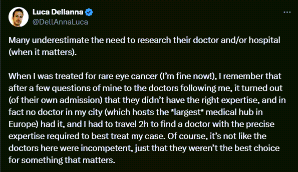 Luca Dellanna tweets: Many underestimate the need to research their doctor and/or hospital (when it matters). When I was treated for rare eye cancer (I’m fine now!), I remember that after a few questions of mine to the doctors following me, it turned out (of their own admission) that they didn’t have the right expertise, and in fact no doctor in my city (which hosts the *largest* medical hub in Europe) had it, and I had to travel 2h to find a doctor with the precise expertise required to best treat my case. Of course, it’s not like the doctors here were incompetent, just that they weren’t the best choice for something that matters.