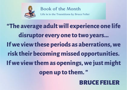 Book of the Month: “Life is in the Transitions” by Bruce Feiler. According to Bruce Feiler, “The average adult will experience one life disruptor every one to two years…If we view these periods as aberrations, we risk their becoming missed opportunities. If we view them as openings, we just might open up to them.”