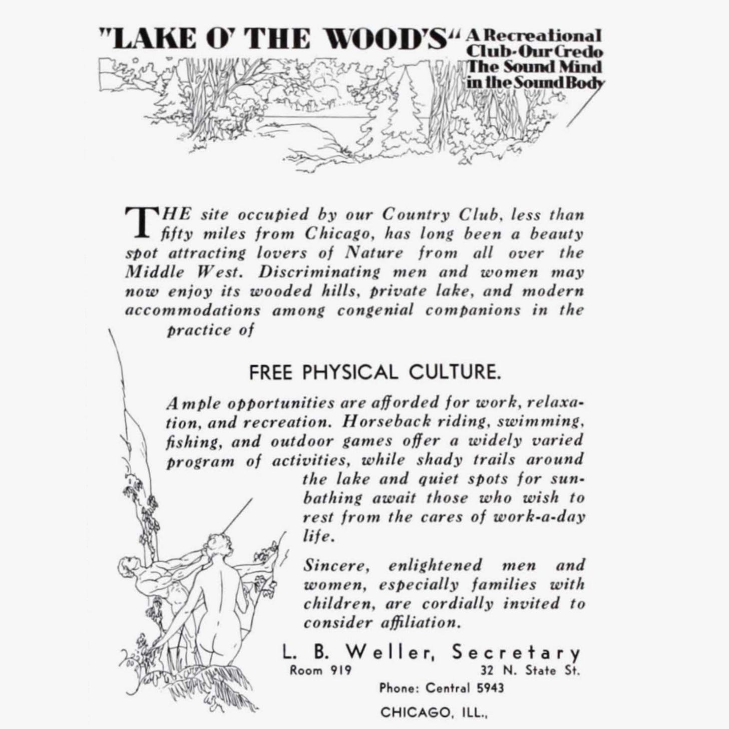 "LAKE O' THE WOODS” A Recreational Club - Our Credo: The Sound Mind in the Sound Body  THE site occupied by our Country Club, less than fifty miles from Chicago, has long been a beauty spot attracting lovers of Nature from all over the Middle West. Discriminating men and women may now enjoy its wooded hills, private lake, and modern accommodations among congenial companions in the practice of FREE PHYSICAL CULTURE.  Ample opportunities are afforded for work, relaxation, and recreation. Horseback riding, swimming, fishing, and outdoor games offer a widely varied program of activities, while shady trails around the lake and quiet spots for sunbathing await those who wish to rest from the cares of work-a-day life.  Sincere, enlightened men and women, especially families with children, are cordially invited to consider affiliation.  L. B. Weller, Secretary