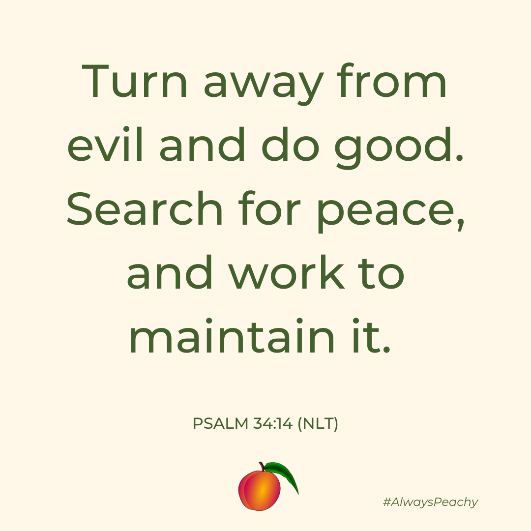 Turn away from evil and do good. Search for peace, and work to maintain it. 