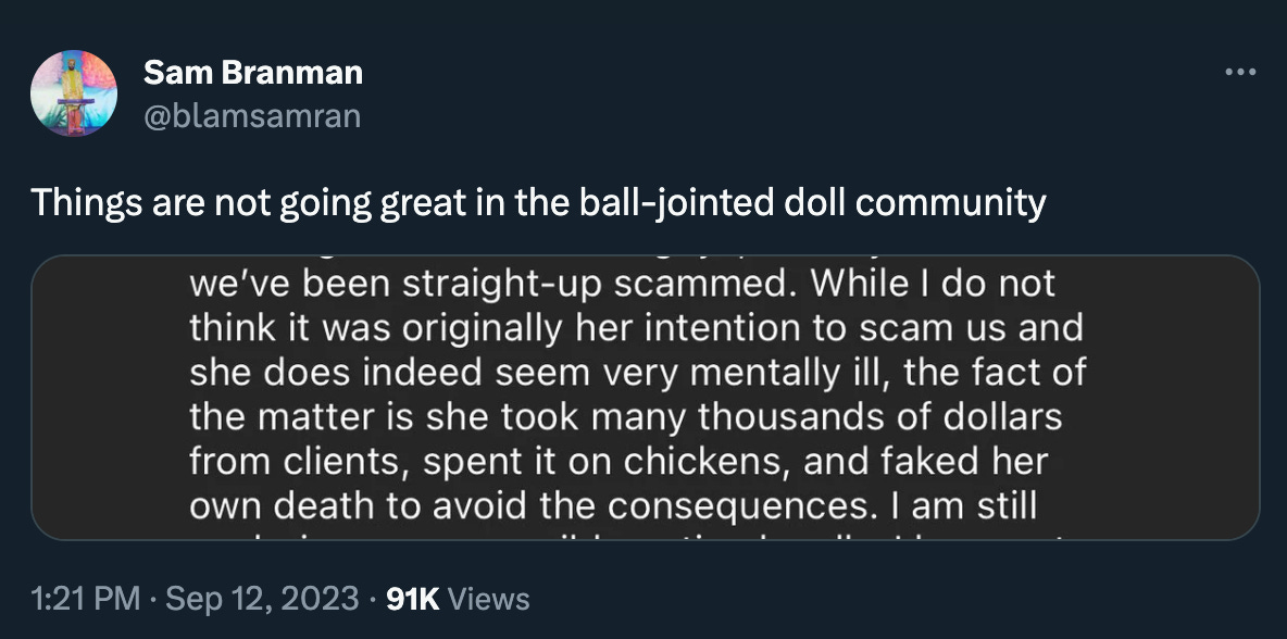 Sam Branman: “Things are not going great in the ball-jointed doll community” with instagram caption excerpt reading “we've been straight-up scammed. While I do not think it was originally her intention to scam us and she does indeed seem very mentally ill, the fact of the matter is she took many thousands of dollars from clients, spent it on chickens, and faked her own death to avoid the consequences. I am still”
