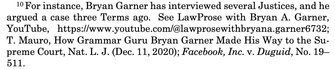10 For instance, Bryan Garner has interviewed several Justices, and he argued a case three Terms ago. See LawProse with Bryan A. Garner, YouTube, https://www.youtube.com/@lawprosewithbryana.garner6732; T. Mauro, How Grammar Guru Bryan Garner Made His Way to the Su- preme Court, Nat. L. J. (Dec. 11, 2020); Facebook, Inc. v. Duguid, No. 19– 511.