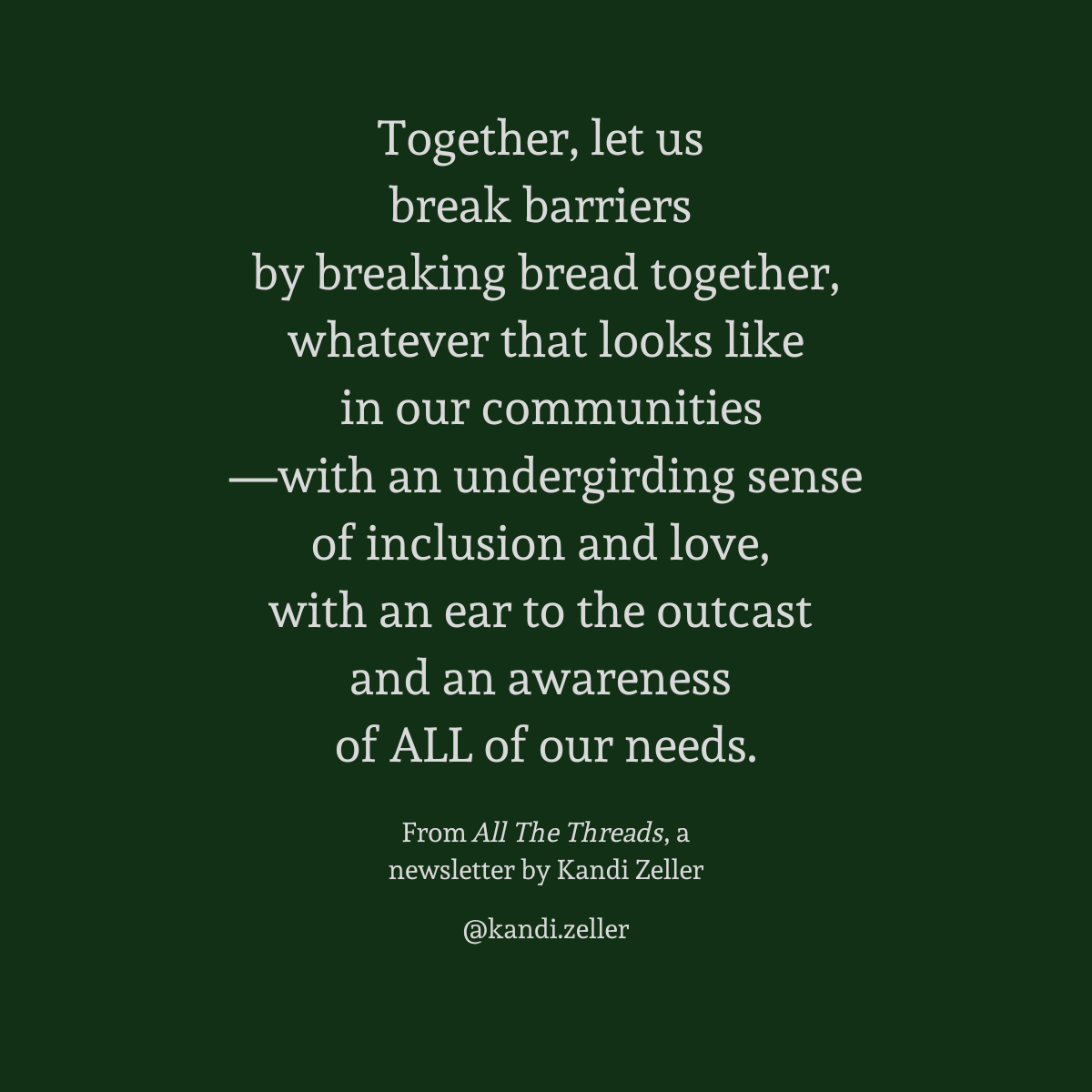 A dark green background with white lettering that reads, “Together, let us break barriers by breaking bread together, whatever that looks like in our communities—with an undergirding sense of inclusion and love, with an ear to the outcast and an awareness of ALL of our needs.” This is followed by the words, “From All The Threads, a newsletter by Kandi Zeller, @Kandi.Zeller”