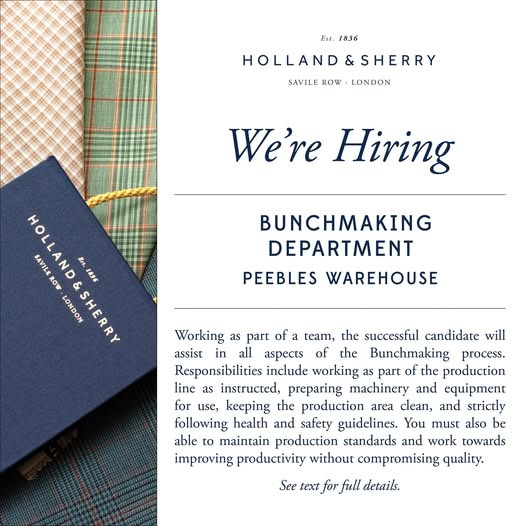 May be an image of ‎suit and ‎text that says "‎وون 1836 HOLLAND&SHERRY SHERRY HOLLAND SAVILE ROW LONDON We're Hiring HOLLAND កងល្ន SAVILE B4 。OW LONDON &SHERRY 1856 BUNCHMAKING DEPARTMENT PEEBLES WAREHOUSE Working as part of a , the successful candidate will assist in all aspects of the Bunchmaking process. Responsibilitics include working as ρ of the production line สร instructed, preparing machinery and Ten for use, keeping the production area c, and strictly u following health and safety guidelines. You must also be able πτί production standards and work towards improving productivity without compromising quality. See text for full details.‎"‎‎