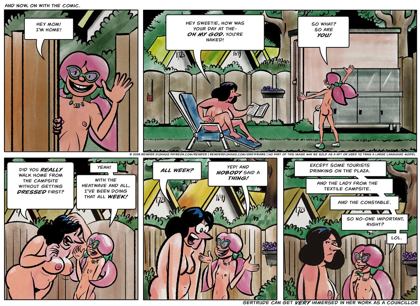 Comic 1b transcript: Panel 1. Caroline opens the gate to the backyard of her house. She is nude. Caroline: Hey mom, I'm home!  Panel 2. Gertrude is reading a book in her backyard, also nude. She looks up from the book, startled. Gertrude: Hey sweetie, how was your day at the- Oh my god, you're naked! Caroline: So what? So are you!  Panel 3. Gertrude is in a near-panic. Gertrude: Did you really walk home from the campsite without getting dressed first? Carline: Yeah! With the heatwave and all, I've been doing that all week!  Panel 4. Gertrude: ALL WEEK? Caroline: Yep! And nobody said a thing!  Panel 5. Caroline: Except some tourists drinking on the plaza. And the lady from the textile campsite. And the constable. So no-one important, right? Lol.