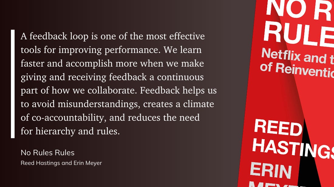 “A feedback loop is one of the most effective tools for improving performance. We learn faster and accomplish more when we make giving and receiving feedback a continuous part of how we collaborate. Feedback helps us to avoid misunderstandings, creates a climate of co-accountability, and reduces the need for hierarchy and rules” - Reed Hastings and Erin Meyer: No Rules Rules