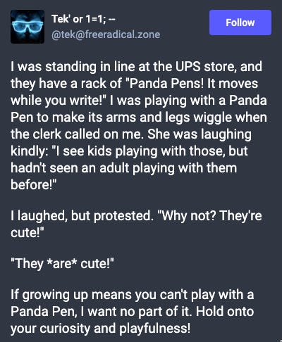 Mastodon post: I was standing in line at the UPS store, and they have a rack of "Panda Pens! It moves while you write!" I was playing with a Panda Pen to make its arms and legs wiggle when the clerk called on me. She was laughing kindly: "I see kids playing with those, but hadn't seen an adult playing with them before!"  I laughed, but protested. "Why not? They're cute!"  "They *are* cute!"  If growing up means you can't play with a Panda Pen, I want no part of it. Hold onto your curiosity and playfulness!