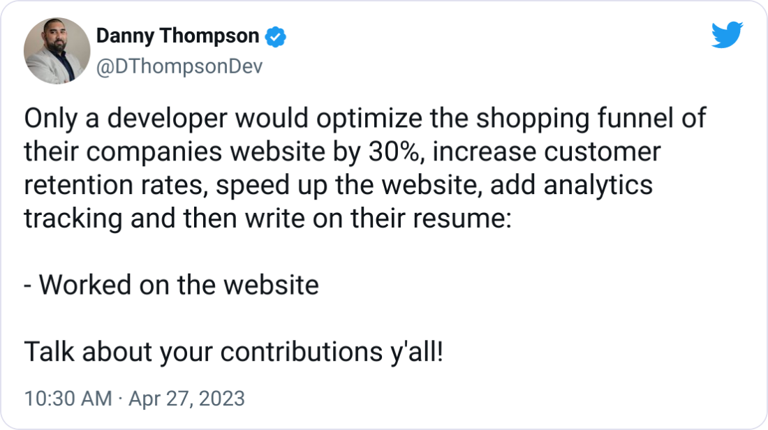 Danny Thompson @DThompsonDev Only a developer would optimize the shopping funnel of their companies website by 30%, increase customer retention rates, speed up the website, add analytics tracking and then write on their resume:  - Worked on the website  Talk about your contributions y'all!