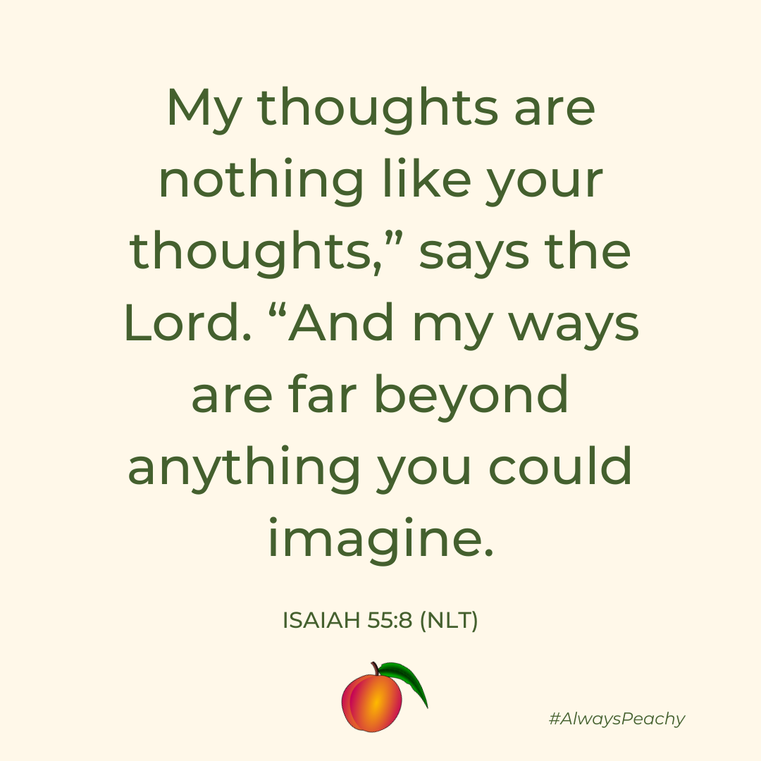 “My thoughts are nothing like your thoughts,” says the Lord. “And my ways are far beyond anything you could imagine. (Isaiah 55:8)