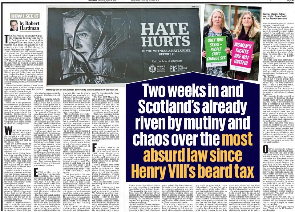Two weeks in and Scotland’s already riven by mutiny and chaos over the most absurd law since Henry VIII’s beard tax Daily Mail13 Apr 2024By Robert Hardman  Warning: One of the posters advertising controversial new Scottish law There was no shortage of people wanting to join this party. In fact, just nine minutes after going online last month, all the tickets had gone for a night of rich comedy at one of edinburgh’s most fashionable nightclubs.  The audience would be a very mixed bag, as it turned out. According to one organiser, they spanned ‘radical separatist lesbians, libertarian males, geeky unwashed students and middle-aged Daily Mail readers’. They all had one thing in common, though. They all wanted to have a good laugh at one of the most absurd laws since henry VIII’s beard tax.  And there is certainly plenty to laugh (or cry) about with regard to Scotland’s new hate Crime and Public Order Act. Indeed, over the last few days, it has united judges, police officers and pretty much the entire Scottish public in their mockery of a chaotic exercise in virtue- signalling by the country’s ruling Scottish Nationalist/Green alliance.  This is a law which makes it a ‘hate’ crime to abuse a man in a dress but not a woman wearing the very same dress. For, while it offers specific protections for those who are trans-gender, non-binary or simply crossdressing, it does not offer similar protections for women.  There are other ‘protected characteristics’ on grounds of race, age, sexual orientation and even nationality (it could now be a ‘hate’ crime to say something nasty about the english). Furthermore, you can commit a ‘hate’ crime in the privacy of your own home. An expensive multi-media campaign now urges anyone to report all transgressions.  WheTher you are a dinner party guest offended by an offensive remark or a child objecting to a fruity comment from a grandparent, just pick up the phone, folks.  This law allows anyone to report anyone else — anonymously – whether the ‘ hate’ has been directed at themselves or not.  What’s more, Police Scotland have vowed to follow up every allegation. It has not helped that this comes just weeks after they said that they will no longer bother to investigate other ‘ minor’ crimes, such as thefts from sheds or vandalism.  In other words, if someone nicks your mower or scratches your car, the cops may not be interested. however, crack an off-colour joke about the perpetrators and you could be in the dock. The penalty? Up to seven years in prison.  humour is no laughing matter for the commissars of the new Scottish establishment, of course. With five days to go before last week’s Comedy Unleashed gala evening poking fun at the new law on its opening day, the event was suddenly homeless.  Fearful of the possible backlash — whether from trans activists or the political elite is unclear — the management of the groovy Coco Boho bar (who have been contacted for comment) felt obliged to pull the plug.  With time running out, the organisers were left scrabbling around for a suitable venue, at which point one of the more vilified subsets of Scottish national life came to the rescue — football fans.  So, instead of listening to comedians in a glossy George Street nightclub over an £11 el Bandito tequila-and-peach cocktail or a £50 jug of ‘hot Girl Summer’ gin and strawberry, the ticket-holders were redirected across town to quaff pints at the hibernian FC Supporters Club bar.  And a great night was had by all, judging by the applause and laughter on the newlyreleased YouTube footage of the evening with plenty of risqué jokes about pretty much everything — from the transgender lobby, lesbians, Judaism and Islam to pensioners, penises and politicians (not just the usual ‘Tory scum’ stuff but some bracing mockery of the Nats’ once-untouchable Nicola Sturgeon). ‘We’ve been inundated with emails from people saying “thank you”,’ says Andrew Shaw, cofounder of Comedy Unleashed, producers of the show.  EVeN so, the very fact that this event had to be organised like some underground dissident rally or a Prohibition- era Speakeasy says it all. ‘ It’s just another example of the chilling effect of this Bill,’ says Marion Calder, one of the founders of For Women Scotland, the group behind the comedy evening.  They are not a slick professional activist organisation blessed with government grants, like the lobby groups who have been pushing the new hate Bill through parliament. They were founded six years ago by three mothers who met via Mumsnet having watched the way in which Scotland was gradually redefining what it meant to be a woman. They were deeply concerned about the ways in which males could reclassify themselves as female, with inevitable consequences for everything from women-only spaces to sport, prisons and even census data.  ‘The politicians were talking about people being able to self-identify and the people were saying, “What the hell do you mean by self-identification”, and that’s how we started,’ says Marion, a divorcee with a grown-up son who works in healthcare.  In no time, the group found themselves bearing the full brunt of hostility towards anyone impertinent enough to question the new ‘ No Debate’ orthodoxy on trans rights. ‘ People would follow us out of meetings, swear at us in the street, that sort of thing,’ says Marion.  her co- founder Susan Smith, a mother of three with a career in finance, tells me how trans activists would report them to the police for non-specific crimes whenever they set up a street stall. ‘The police would turn up and were very nice about it and would ask to see our literature and then go away — but it was ridiculous,’ says Susan.  That was before the new law on ‘ hate’ crime came in on April 1. The group have not attempted a street stall since. ‘ Our real fear is not criminalisation, because we don’t think a court would really find us guilty of “hate”,’ says Marion. ‘The problem is the impact of an investigation if the police start taking away phones and computers. Then you have the complaint hanging over you all that time and it starts to eat away at your life. It’s that chilling effect again.’  I have heard the phrase ‘chilling effect’ a great deal this week, and with good reason. For there is real fury here in Scotland.  The Tory MSP Murdo Fraser is already waging war on Police Scotland for launching an investigation into a tweet in which he said that an attempt to identify as nonbinary ( neither man nor woman) was as valid as ‘choosing to identify as a cat’.  That, too, occurred before the introduction of the new law. Police Scotland recorded this as a ‘non-crime hate incident’, looked into it and took no further action.  What has appalled Mr Fraser is the fact that he did not even know about the investigation until it was drawn to his attention by an independent ombudsman. Nor is it clear whether his name has been expunged from all police records.  FOr now, there is the possibility that you can be associated with a ‘ hate’ crime without even knowing it, while those details could show up on a subsequent police search by future employers or government agencies.  ‘This is going to have a very long tail. There will be thousands of complaints,’ says Calum Steele, former general secretary of the Scottish Police Federation. ‘ People merely have to “perceive” a hate crime and it must be investigated.’  What irks him is the lack of leadership and clarity from the top.  All over edinburgh, I see billboards saying ‘hate hurts’ and urging me to complain. Yet following an utterly predictable tsunami of complaints — 8,000 in the first week alone — the First Minister, humza Yousaf, has turned round and told people not to worry. he says the law ‘doesn’t deal with people just being offended or upset’. except all the advertising says it does.  What’s more, the official police and government line is that everything is fine when it clearly is not. ‘The messaging has been horrendous,’ says the chairman of the Scottish Police Federation, David Threadgold. ‘The ordinary officers are being told that this law has no impact on policing which is entirely misleading.’  Across Scotland, there has been widespread contempt for Police Scotland’s risible online campaign featuring a furry ball of cartoon anger called ‘The Hate Monster’. Reminiscent of the cartoons used to promote condoms in the early days of AIDS, this creature is very clearly male, working class and thick. It growls a warning that the hate monster in all of us can get ‘bigger and bigger ‘till he’s weighing ye doon. Then, before ye know it, ye’ve committed a crime’.  ‘It is utterly cringe-worthy and has clearly been devised by a bunch of people in violent agreement with each other, an inevitable result of groupthink,’ says Calum Steele. ‘The fact that not a single solitary senior police officer saw that and didn’t put a stop to it asks a very serious question.’  The Conservative shadow justice spokesman Russell Findlay points out that the Scottish Tories were the only party to oppose the new law. He also says that it has served to underline the inadequacies of Police Scotland, an SNP creation forged from the merging of all the old regional forces. ‘It is riven with chaos and the Chief Constable has been invisible during this latest crisis,’ he says.  For years, no government-funded body would dare to speak out against the mighty SNP when Nicola Sturgeon ruled the place.  Now, public sector workers and bodies are starting to break ranks. Coppers openly attack their leadership while senior officers, fearful of upsetting their political masters, dodge the cameras and issue statements saying all is well — even if no one is going to investigate your burgled shed.  The judiciary also hates the new law. This week, Lord Hope, formerly Scotland’s senior judge, called it ‘unworkable’ and an example of ‘gesture politics’. ‘It’s an extraordinary position,’ the peer told The Times. ‘I’ve not seen anything like this before, and it’s no wonder the police are being deluged in trying to carry it out.’  I go for a wander inside the Scottish Parliament. In the public entrance lobby, there is a photo of the late Queen but none of the King. However, there is a hologram of a veteran LBGT campaigner.  The gift shop sells suffragette magnets and badges but this was the same parliament which ejected a woman from a committee meeting in 2022 for wearing a scarf in suffragette colours (while staff were still permitted to wear the colours of the trans and Pride movements).  The Presiding Officer later apologised but it leaves groups like For Women Scotland in no doubt which way the establishment leans — and it is not, they insist, in favour of biological women.  They point to the hefty grants given to pro-trans groups whereas their own activities have to rely on donations.  They remain deeply grateful to the author JK Rowling who has funded much of their campaigning. The Harry Potter creator has been a formidable ally for those who believe that a man cannot become a woman just because he/ she says so. No sooner had the new Act come into force than the writer posted a series of social media messages describing various well- known trans- gender women as men and challenging the authorities to arrest her.  The First Minister was then forced to confirm that she would not be arrested. The co-leader of the Scottish Greens, Patrick Harvie, accused Rowling and others of ‘performative nonsense’ and ‘deliberate misinformation’ which threatens to have ‘real world consequences’ for protected minorities. No one seems to know the real legal position.  OUT on the streets, ordinary Scots are baffled and cross. I head for the Coco Boho, the place which cancelled the comedy booking. It sits beneath the smart and elaborately decorated Tigerlily Hotel, a boutique joint draped in pink flowers. It is next door to a shop selling Fair Trade Palestinian goods. I sense this is a pretty broad-minded part of town. On the street outside, however, I do not find a single supporter of the new law or its ethos.  ‘It’s horrible how they can think of criminalising people in their own home,’ says Douglas, a retired oil industry executive. ‘It shows how little faith the SNP have in people. And look at all the other crimes that are going up in the meantime.’ His wife, Linda, a former primary school teacher, says simply: ‘This isn’t the Scotland we used to know.’  Douglas goes further: ‘ It’s a banana republic without the bananas and you can quote me on that — though I might be breaking this new law.’  They head off with one parting shot. ‘Thank god for JK Rowling,’ says Douglas.  Article Name:Two weeks in and Scotland’s already riven by mutiny and chaos over the most absurd law since Henry VIII’s beard tax Publication:Daily Mail Author:By Robert Hardman Start Page:48 End Page:48