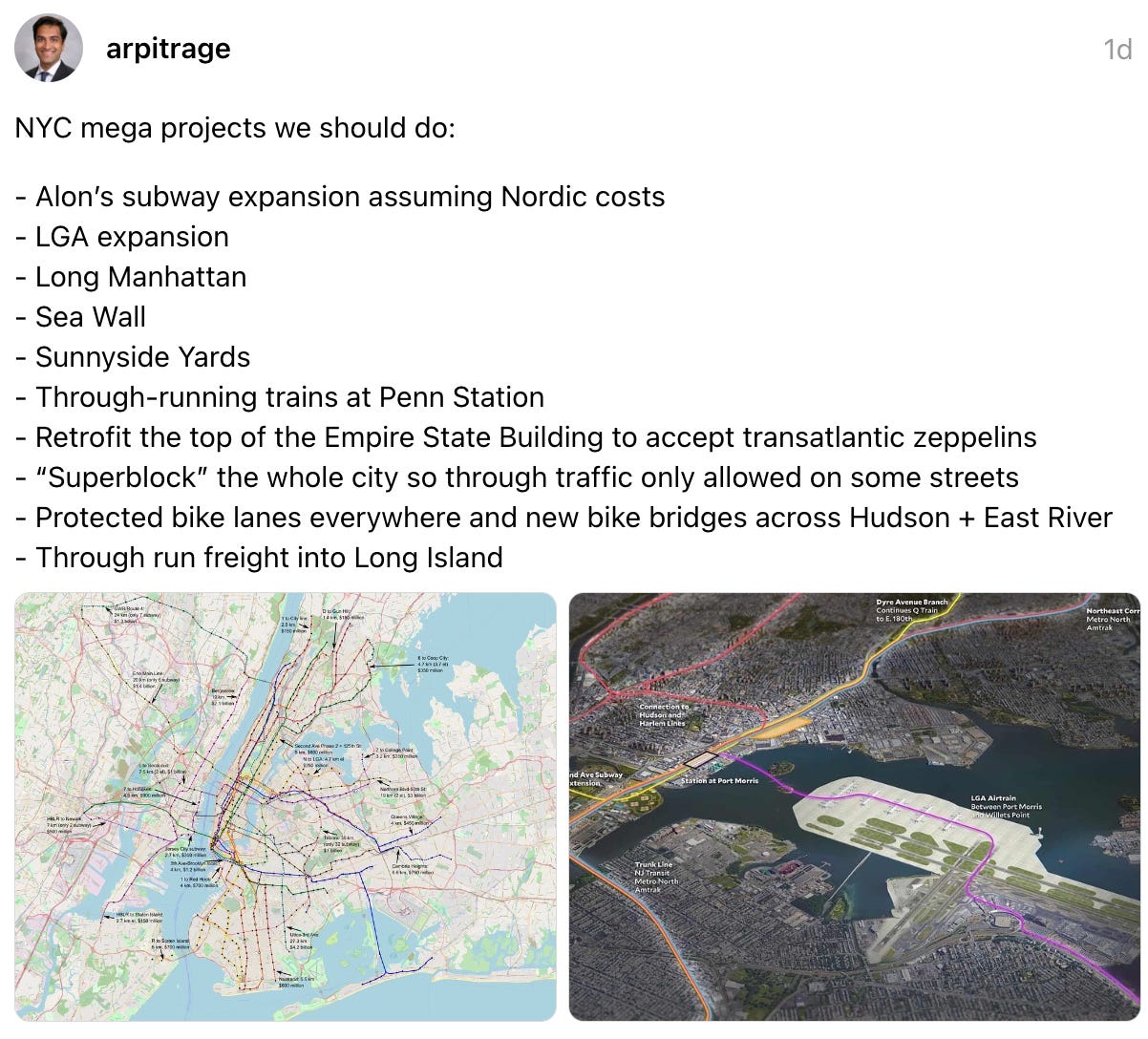 arpitrage 1d NYC mega projects we should do:  - Alon’s subway expansion assuming Nordic costs  - LGA expansion  - Long Manhattan  - Sea Wall  - Sunnyside Yards  - Through-running trains at Penn Station - Retrofit the top of the Empire State Building to accept transatlantic zeppelins  - “Superblock” the whole city so through traffic only allowed on some streets  - Protected bike lanes everywhere and new bike bridges across Hudson + East River  - Through run freight into Long Island
