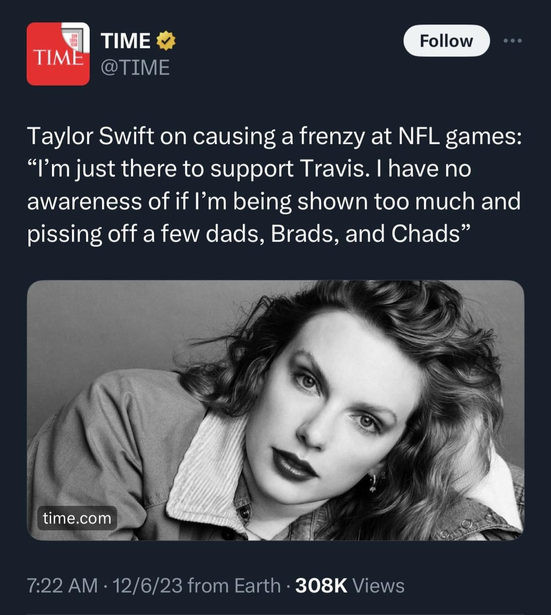 [Time Magazine] Taylor Swift on causing a frenzy at NFL games: “I'm just  there to support Travis. I have no awareness of if I'm being shown too much  and pissing off a few dads, Brads, and Chads” : r/KansasCityChiefs