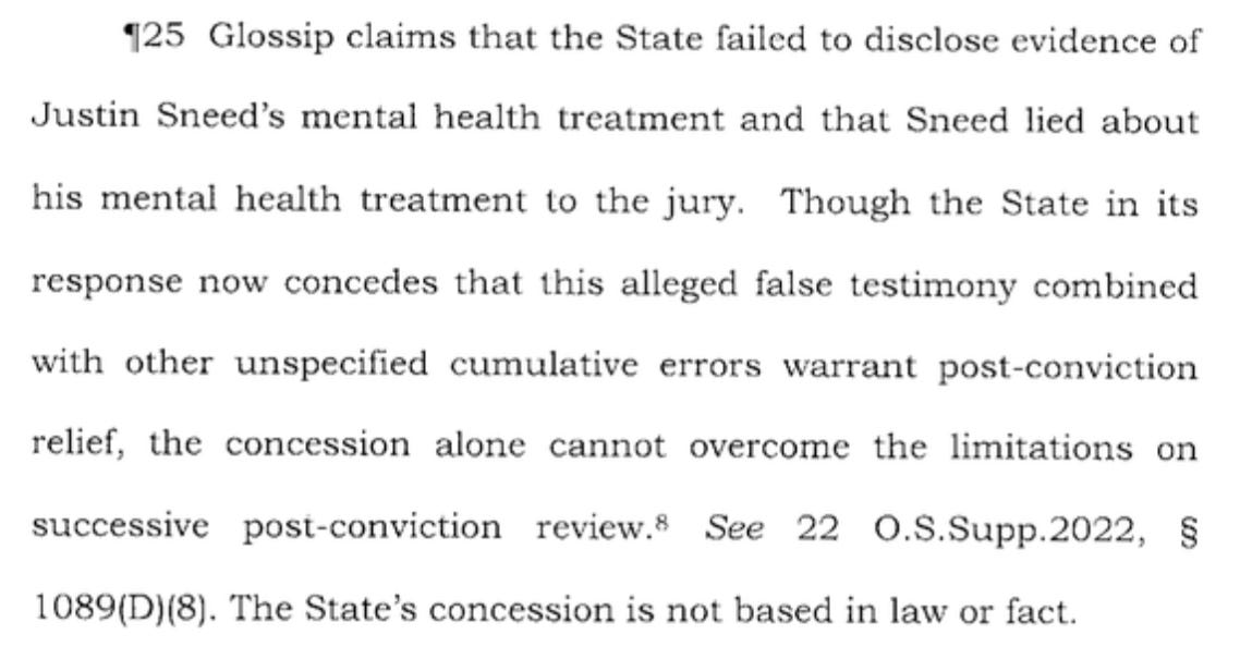 425 Glossip claims that the State failed to disclose evidence of Justin Sneed’s mental health treatment and that Sneed lied about his mental health treatment to the jury. Though the State in its response now concedes that this alleged false testimony combined with other unspecified cumulative errors warrant post-conviction relief, the concession alone cannot overcome the limitations on successive post-conviction review.® See 22 0.8.Supp.2022, § 1089(D)(8). The State’s concession is not based in law or fact.