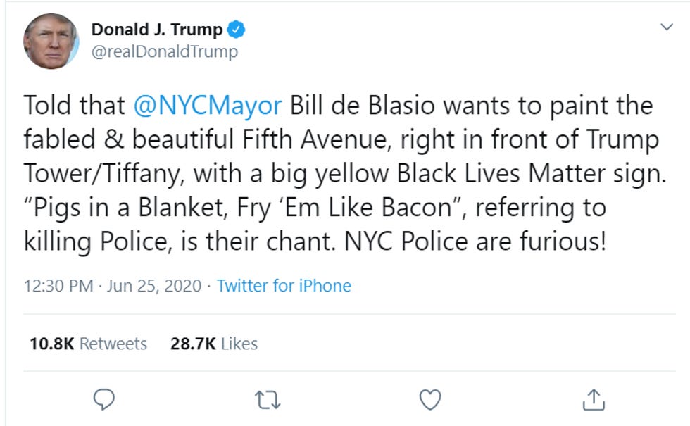 Trump tweet: "Told that @NYCMayor Bill de Blasio wants to paint the fabled & beautiful Fifth Avenue, right in front of Trump Tower/Tiffany, with a big yellow Black Lives Matter sign. "Pigs in a Blanket, Fry 'Em Like Bacon", referring to killing Police, is their chant. NYC Police are furious!