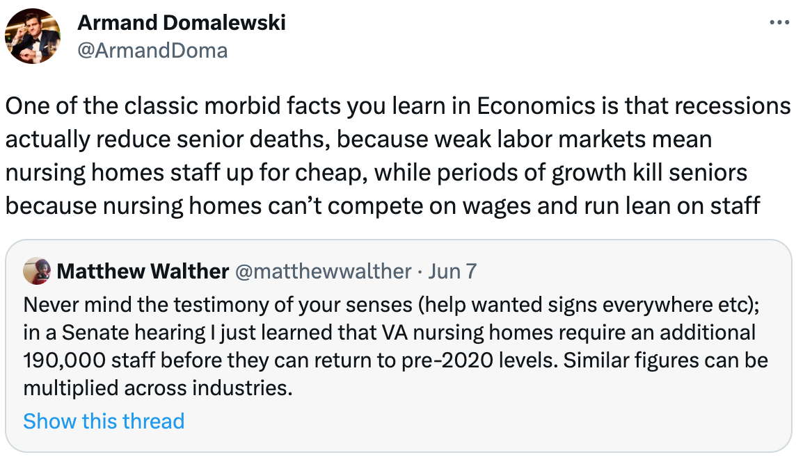  Armand Domalewski @ArmandDoma One of the classic morbid facts you learn in Economics is that recessions actually reduce senior deaths, because weak labor markets mean nursing homes staff up for cheap, while periods of growth kill seniors because nursing homes can’t compete on wages and run lean on staff Quote Tweet Matthew Walther @matthewwalther · Jun 7 Never mind the testimony of your senses (help wanted signs everywhere etc); in a Senate hearing I just learned that VA nursing homes require an additional 190,000 staff before they can return to pre-2020 levels. Similar figures can be multiplied across industries.