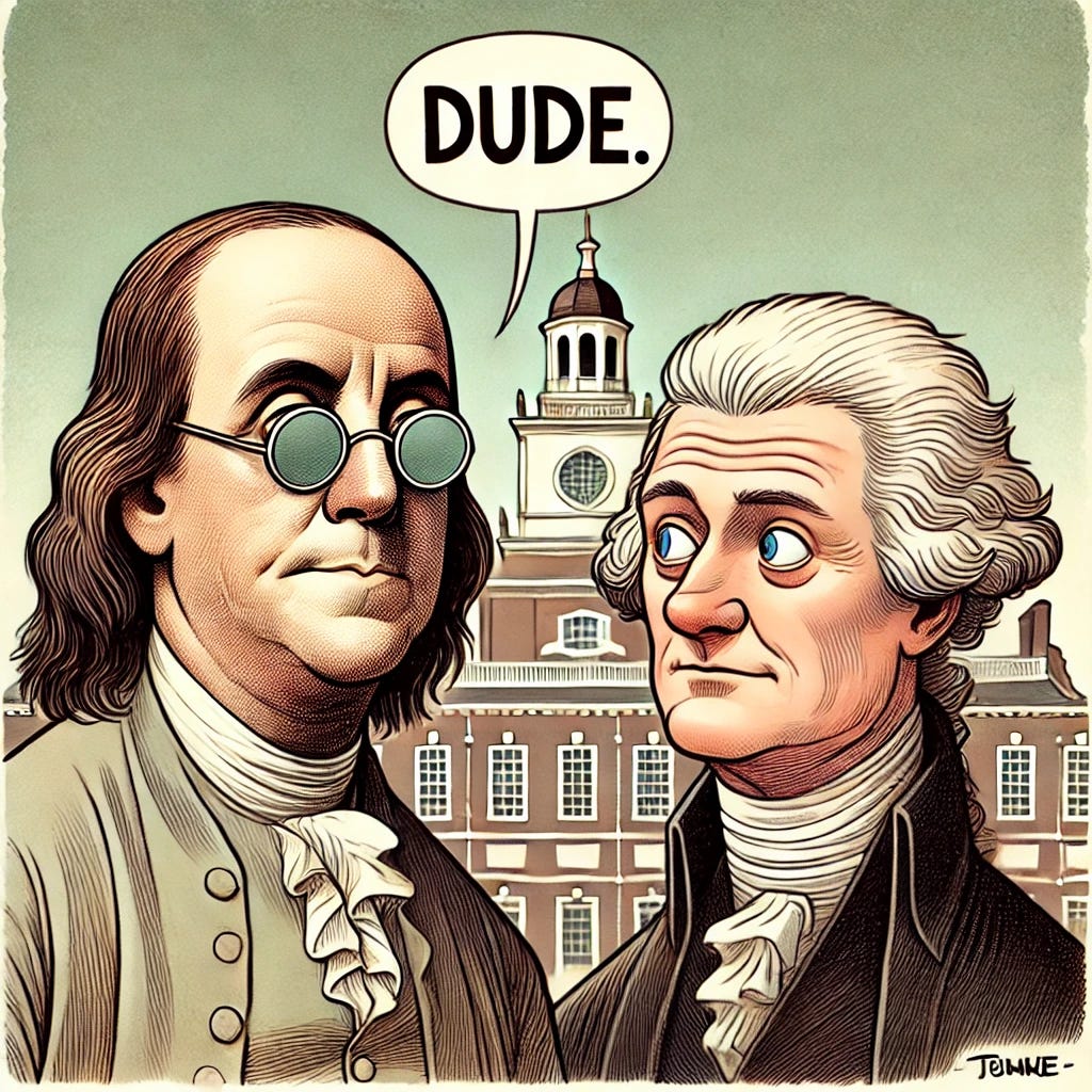 A cartoon of Ben Franklin with a serious face saying 'Dude' to Thomas Jefferson. Ben Franklin is in his traditional 18th-century attire with round spectacles. Thomas Jefferson, also in his 18th-century clothing, looks confused or bewildered. They are standing in front of Independence Hall. The overall tone is humorous but with Franklin looking serious. A cartoon of Ben Franklin with a serious face saying 'Dude' to Thomas Jefferson. Ben Franklin is in his traditional 18th-century attire with round spectacles. Thomas Jefferson, also in his 18th-century clothing, looks confused or bewildered. They are standing in front of Independence Hall. The overall tone is humorous but with Franklin looking serious.