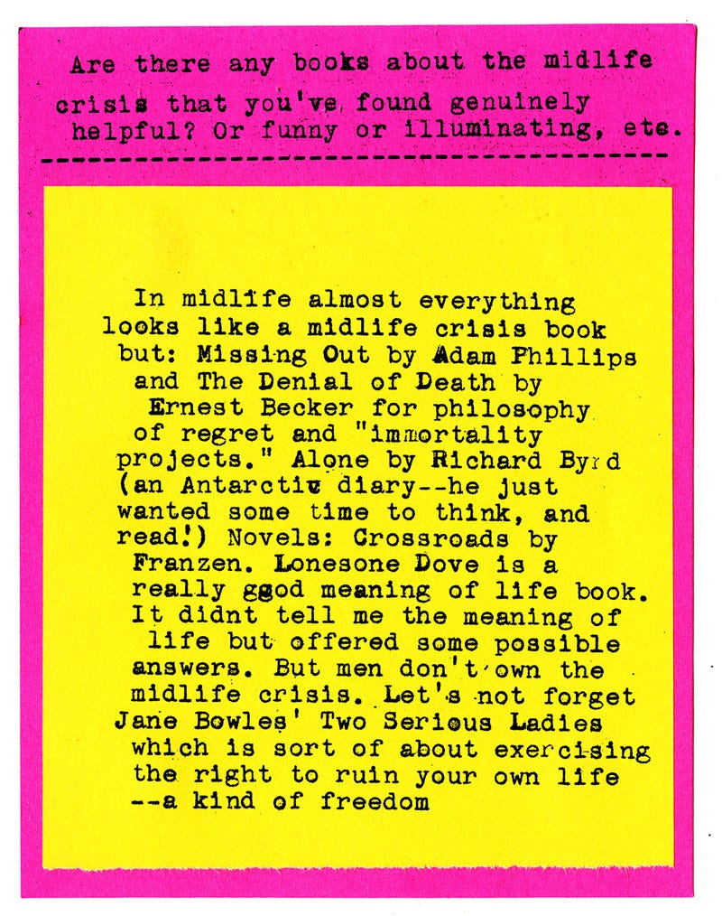Are there any books about the midlife crisis that you've found genuinely helpful? Or funny or illuminating, etc.   In midlife almost everything look like a midlife crisis book but: Missing Out by Adam Phillips and The Denial of Death by Ernest Becker for philosophy of regret and "immortality projects." Alone by Richard Byrd (an Antarctic diary--he just wanted some time to think, and read!) Novels: Crossroads by Franzen. Lonesone Dove is a really good meaning of life book. It didnt tell me the meaning of life but offered some possible answers. But men don't own the midlife crisis. Let's not forget Jane Bowles' Two Serious Ladies which is sort of about exercising the right to ruin your own life --a kind of freedom