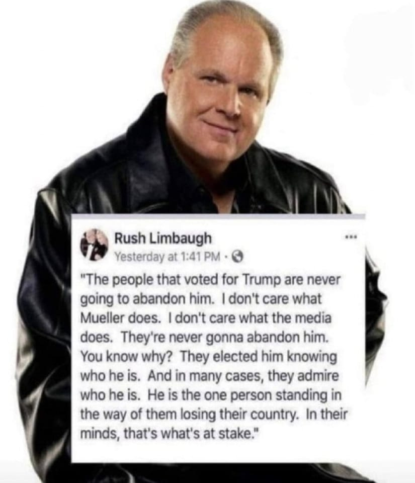 May be an image of 1 person and text that says 'Rush Limbaugh Yesterday at 1:41 PM "The people that voted for Trump are never going to abandon him. don't care what Mueller does. don't care what the media does. They're never gonna abandon him. You know why? They elected him knowing who he is. And in many cases, they admire who he is. He is the one person standing in the way of them losing their country. In their minds, that's what's at stake."'
