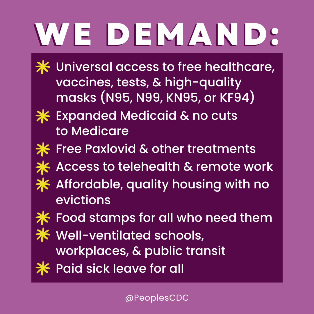 On light purple background, bold, all caps, white text reads, “WE DEMAND:” Below that text is a dark purple box with yellow asterisks marking each component of the following list of demands: universal access to free healthcare, vaccines, tests, & high-quality masks (N95, N99, KN95, or KF94); Expanded Medicaid & no cuts to Medicare; Free Paxlovid and other treatments; Access to telehealth & remote work; Affordable, quality housing with no evictions; Food stamps for all who need them; Well-ventilated schools, workplaces, & public transit; Paid sick leave for all. Below this list is “@PeoplesCDC” in small white text.