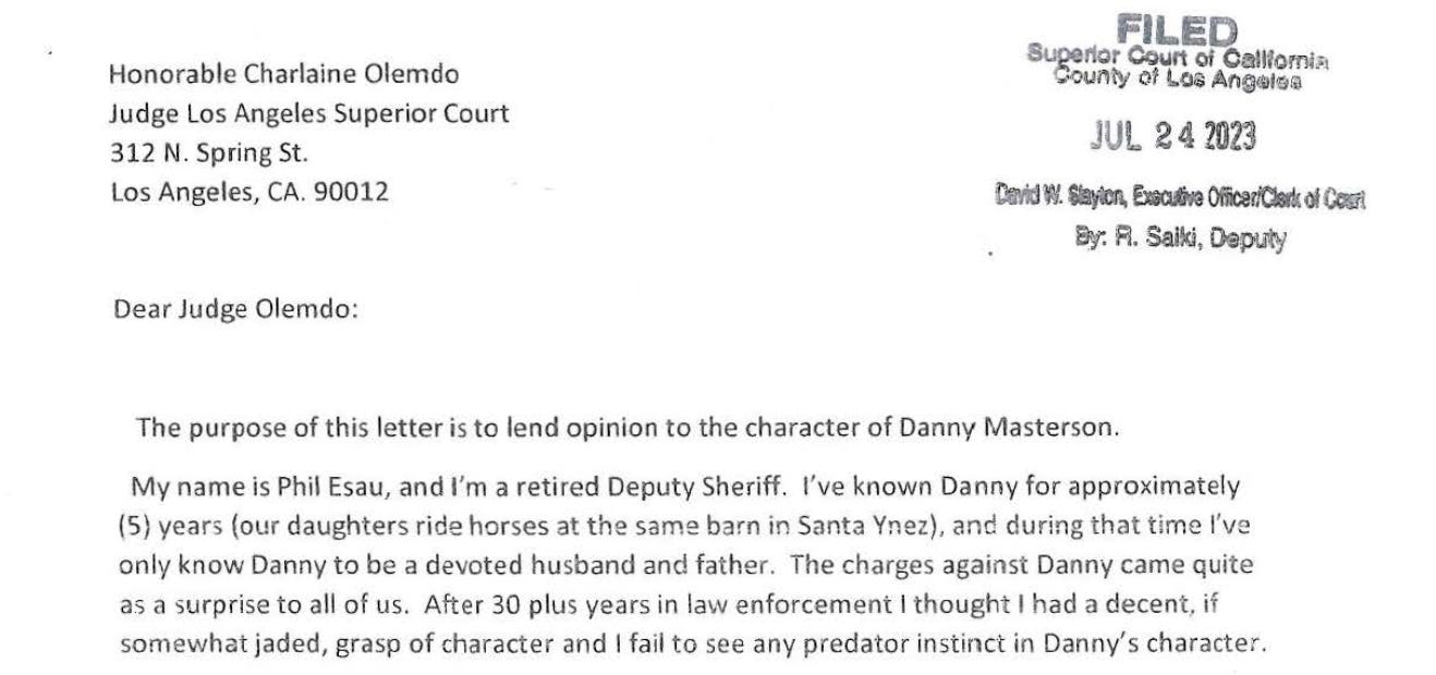 "My name is Phil Esau, and I'm a retired Deputy Sheriff. I've known Danny for approximately (5) years (our daughters ride horses at the same barn in Santa Ynez), and during that time I've only know Danny to be a devoted husband and father. The charges against Danny came quite as a surprise to all of us. After 30 plus years in law enforcement I thought I had a decent, if somewhat jaded, grasp of character and I fail to see any predator instinct in Danny's character."