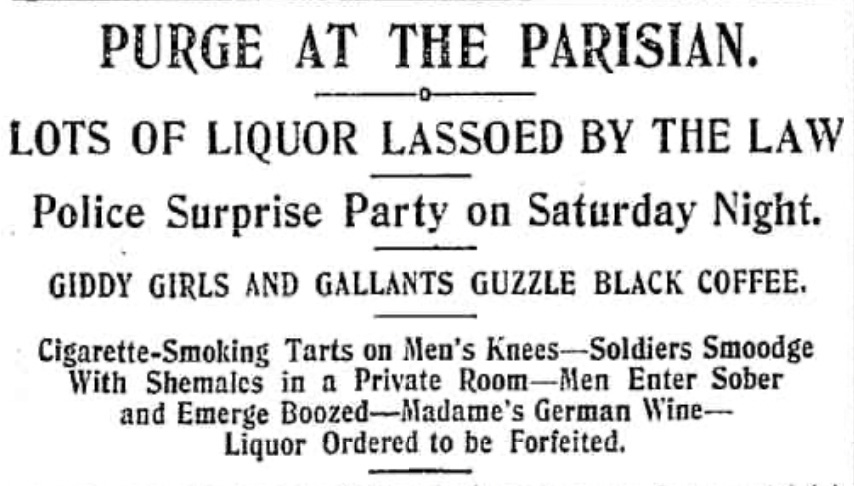 Headline: PURGE AT THE PARISIAN. о- LOTS OF LIQUOR LASSOED BY THE LAW Police Surprise Party on Saturday Night. GIDDY GIRLS AND GALLANTS GUZZLE BLACK COFFEE. Cigarette-Smoking Tarts on Men's Knees-Soldiers Smoodge With Shemales in a Private Room-Men Enter Sober and Emerge Boozed-Madame's German Wine— Liquor Ordered to be Forfeited.