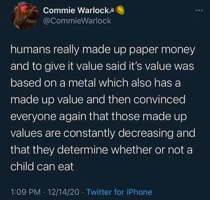 Humans really made up paper money and to give it value said it's value was based on a metal which also has a made up value, and then convinced everyone again that those made up values are constantly decreasing and that they determine whether or not a child can eat. - @CommieWarlock