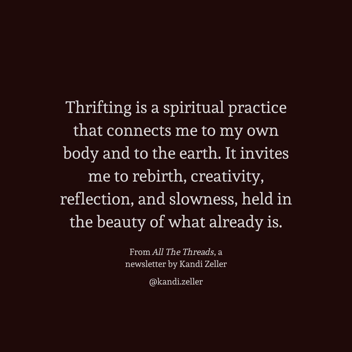 A dark background with white lettering that reads, “Thrifting is a spiritual practice that connects me to my own body and to the earth. It invites me to rebirth, creativity, reflection, and slowness, held in the beauty of what already is. From All The Threads, a newsletter by Kandi Zeller, @Kandi.Zeller”