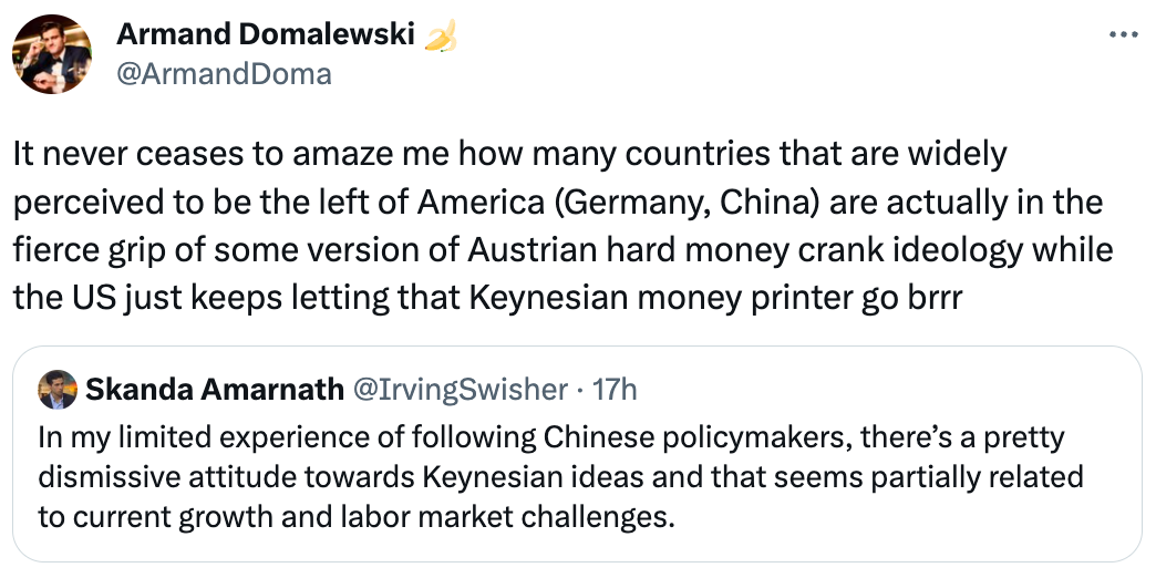  See new Tweets Conversation Armand Domalewski 🍌 @ArmandDoma It never ceases to amaze me how many countries that are widely perceived to be the left of America (Germany, China) are actually in the fierce grip of some version of Austrian hard money crank ideology while the US just keeps letting that Keynesian money printer go brrr Quote Tweet Skanda Amarnath @IrvingSwisher · 17h In my limited experience of following Chinese policymakers, there’s a pretty dismissive attitude towards Keynesian ideas and that seems partially related to current growth and labor market challenges.