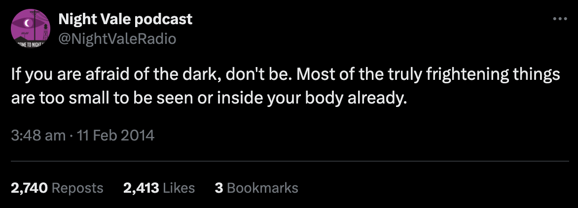 If you are afraid of the dark, don't be. Most of the truly frightening things are too small to be seen or inside your body already.