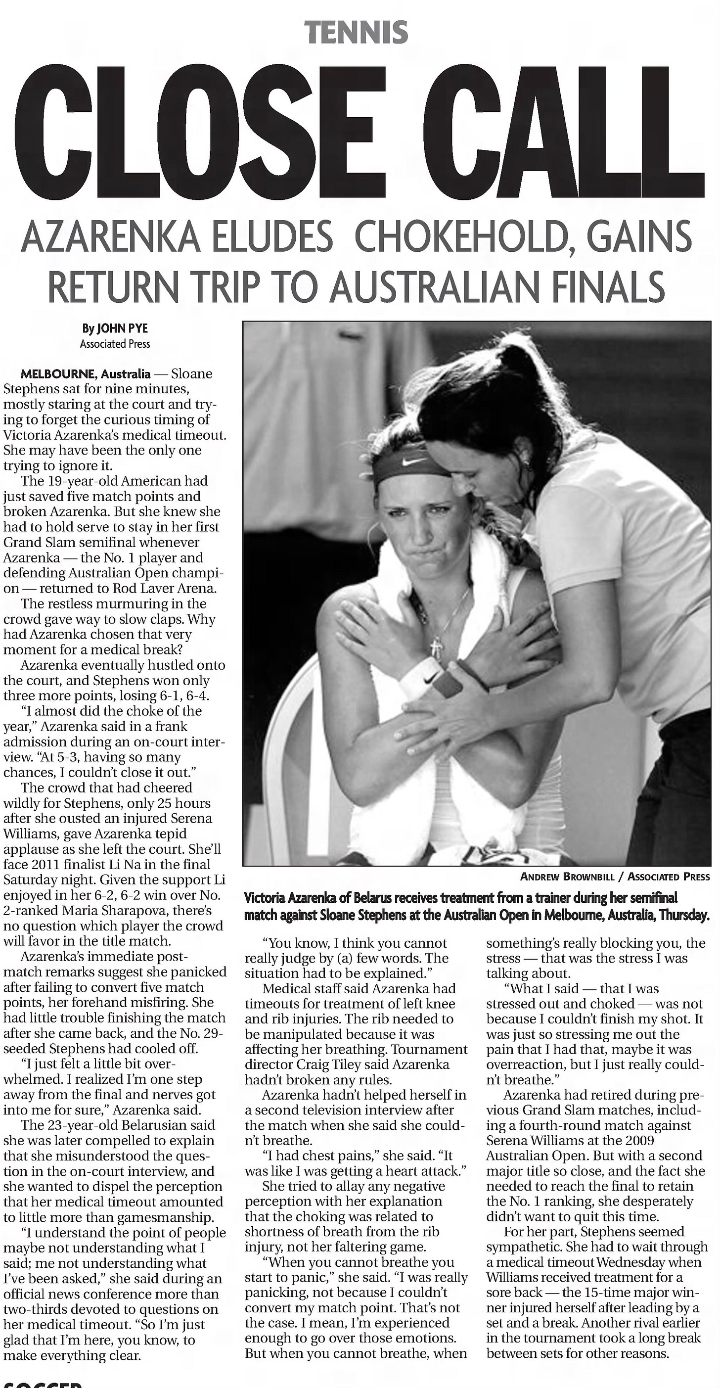 CLOSECALL TENNIS AZARENKA ELUDES CHOKEHOLD, GAINS RETURN TRIP TO AUSTRALIAN FINALS By JOHN PYE Associated Press MELBOURNE, Australia — Sloane Stephens sat for nine minutes, mostly staring at the court and trying to forget the curious timing of Victoria Azarenka’s medical timeout. She may have been the only one trying to ignore it. The 19-year-old American had just saved five match points and broken Azarenka. But she knew she had to hold serve to stay in her first Grand Slam semifinal whenever Azarenka — the No. 1 player and defending Australian Open champion — returned to Rod Laver Arena. The restless murmuring in the crowd gave way to slow claps. Why had Azarenka chosen that very moment for a medical break? Azarenka eventually hustled onto the court, and Stephens won only three more points, losing 6-1, 6-4. “I almost did the choke of the year,” Azarenka said in a frank admission during an on-court interview. “At 5-3, having so many chances, I couldn’t close it out.” The crowd that had cheered wildly for Stephens, only 25 hours after she ousted an injured Serena Williams, gave Azarenka tepid applause as she left the court. She’ll face 2011 finalist Li Na in the final Saturday night. Given the support Li enjoyed in her 6-2, 6-2 win over No. 2-ranked Maria Sharapova, there’s no question which player the crowd will favor in the title match. Azarenka’s immediate post- match remarks suggest she panicked after failing to convert five match points, her forehand misfiring. She had little trouble finishing the match after she came back, and the No. 29- seeded Stephens had cooled off. “I just felt a little bit overwhelmed. I realized I’m one step away from the final and nerves got into me for sure,” Azarenka said. The 23-year-old Belarusian said she was later compelled to explain that she misunderstood the question in the on-court interview, and she wanted to dispel the perception that her medical timeout amounted to little more than gamesmanship. “I understand the point of people maybe not understanding what I said; me not understanding what I’ve been asked,” she said during an official news conference more than two-thirds devoted to questions on her medical timeout. “So I’m just glad that I’m here, you know, to make everything clear. “You know, I think you cannot really judge by (a) few words. The situation had to be explained.” Medical staff said Azarenka had timeouts for treatment of left knee and rib injuries. The rib needed to be manipulated because it was affecting her breathing. Tournament director Craig Tiley said Azarenka hadn’t broken any rules. Azarenka hadn’t helped herself in a second television interview after the match when she said she could- n’t breathe. “I had chest pains,” she said. “It was like I was getting a heart attack.” She tried to allay any negative perception with her explanation that the choking was related to shortness of breath from the rib injury, not her faltering game. “When you cannot breathe you start to panic,” she said. “I was really panicking, not because I couldn’t convert my match point. That’s not the case. I mean, I’m experienced enough to go over those emotions. But when you cannot breathe, when something’s really blocking you, the stress — that was the stress I was talking about. “What I said — that I was stressed out and choked — was not because I couldn’t finish my shot. It was just so stressing me out the pain that I had that, maybe it was overreaction, but I just really could- n’t breathe.” Azarenka had retired during previous Grand Slam matches, including a fourth-round match against Serena Williams at the 2009 Australian Open. But with a second major title so close, and the fact she needed to reach the final to retain the No. 1 ranking, she desperately didn’t want to quit this time. For her part, Stephens seemed sympathetic. She had to wait through a medical timeout Wednesday when Williams received treatment for a sore back — the 15-time major winner injured herself after leading by a set and a break. Another rival earlier in the tournament took a long break between sets for other reasons. 