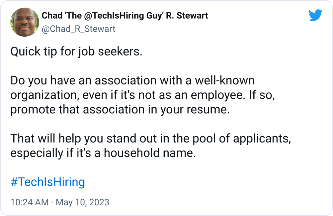 Chad 'The @TechIsHiring Guy' R. Stewart @Chad_R_Stewart Quick tip for job seekers.  Do you have an association with a well-known organization, even if it's not as an employee. If so, promote that association in your resume.  That will help you stand out in the pool of applicants, especially if it's a household name.  #TechIsHiring