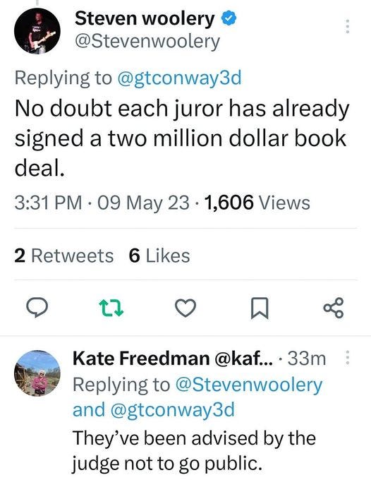 May be an image of text that says '35% Tweet × You Retweeted Steven woolery @Stevenwoolery Replying to @gtconway3d No doubt each juror has already signed a two million dollar book deal. 3:31 PM 09 May 23 1,606 Views 2 Retweets 6 Likes Kate Freedman @kaf... 33m Replying to @Stevenwoolery and @gtconway3d They've been advised by the judge not to go public. 们 小 21 Francine Delava @FDel... 1h Replying to @Stevenwoolery Tweet your reply'