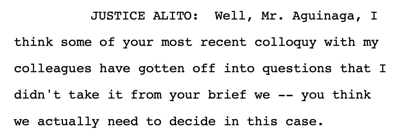 JUSTICE ALITO: Well, Mr. Aguinaga, I think some of your most recent colloquy with my colleagues have gotten off into questions that I didn't take it from your brief we -- you think we actually need to decide in this case.