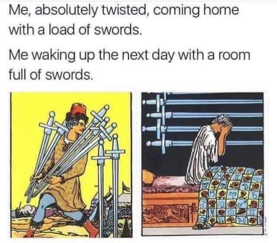 Meme captioned “Me, absolutely twisted, coming home with a load of swords,” showing the illustration from a seven of swords tarot card which is a twisted looking guy prancing along with a load of swords. Then, ”Me waking up the next day with a room full of swords” with the nine of swords tarot illustration of a guy sitting up in bed, face in his hands and wall covered in swords.