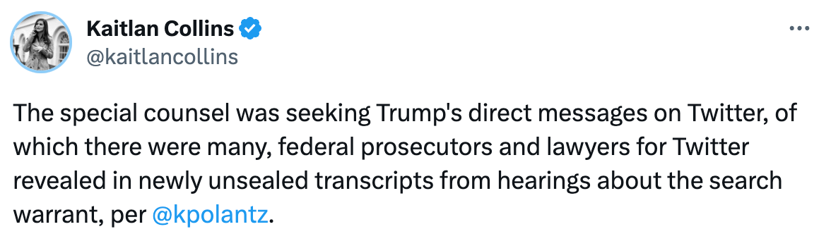  Kaitlan Collins @kaitlancollins The special counsel was seeking Trump's direct messages on Twitter, of which there were many, federal prosecutors and lawyers for Twitter revealed in newly unsealed transcripts from hearings about the search warrant, per  @kpolantz .