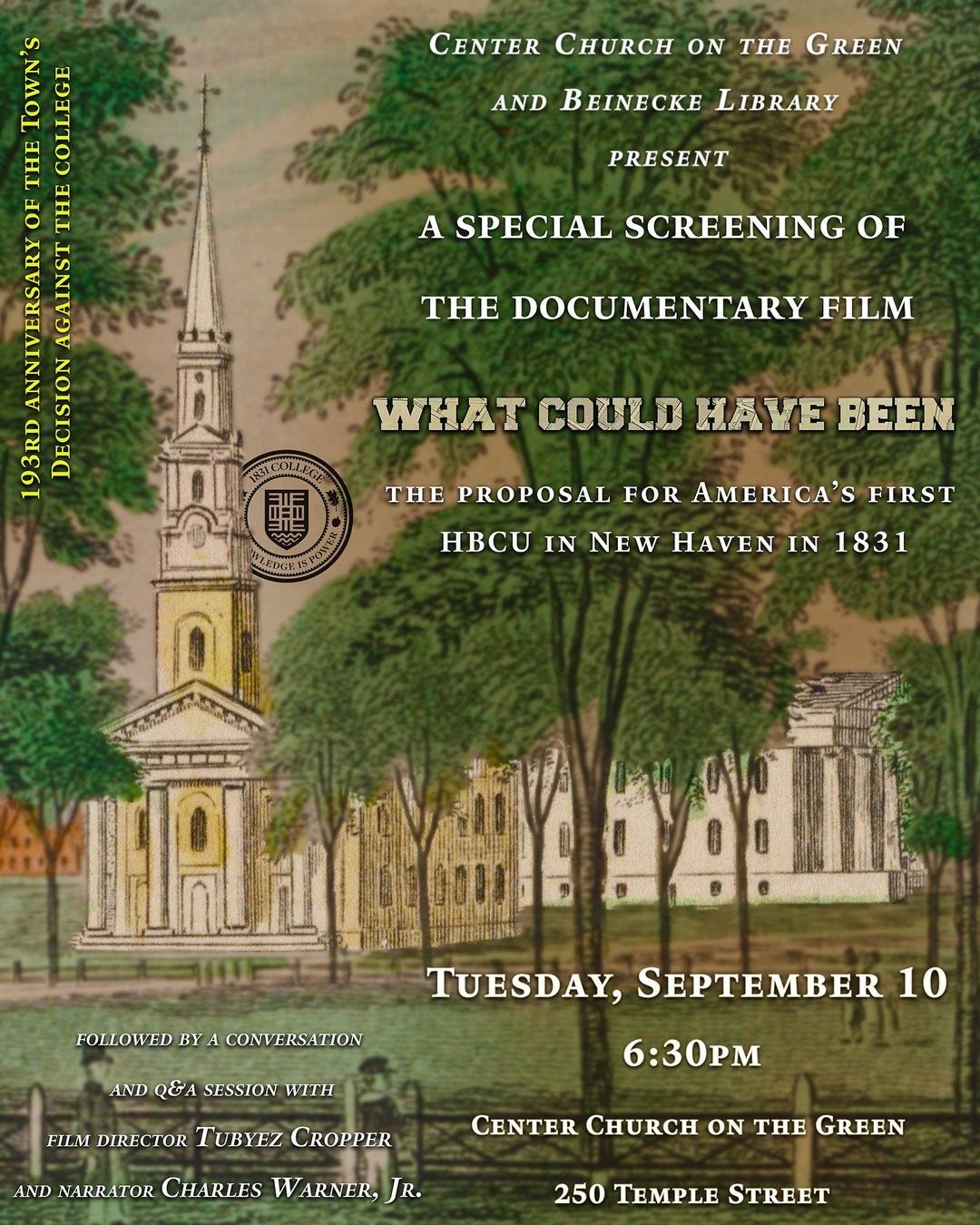 May be an image of text that says 'CENTER CHURCH ON AND THE GREEN BEINECKE LIBRARY PRESENT THE COLLEGE OF THE ANNIVERSARY AGAINST 193RD DECISION A SPECIAL SCREENING OF THE DOCUMENTARY FILM WHAT COULD HAVE . BEEN THE PROPOSAL FOR AMERICA'S FIRST HBCUINNEWHAVENIN1831 IN 1831 HBCU IN NEW FOLLOWED BY A CONVERSATION AND SESSION WITH TUESDAY, SEPTEMBER 10 FILM DIRECTOR TUBYEZ CROPPER 6:30pM AND NARRATOR CHARLES ARNER, JR. CENTER CHURCH ON THE GREEN 250 STREET'