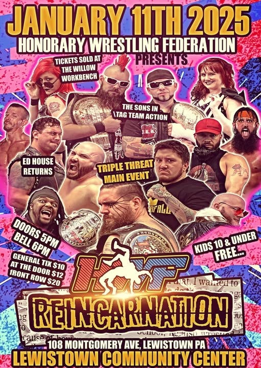 May be an image of ‎4 people, crowd and ‎text that says '‎JANUARY 11TH 2025 HONORARY WRESTLING FEDERATION TICKETS SOLD AT PRESENTS THE WILLOW WORKBENCH 222 ome THE SONS IN ITAG TAM ACTION ED HOUSE RETURNS TRIPLETHREAT TRIPLE THREAT MAINEVENT MAIN EVENT RFALL DOORS 6PM| 5P BELL KIDS FREE... 10 & UNDER AT THE DOOR Τι GENERAL FRONT ROW $12 $10 حي TRI $20 waired to ng REINCARINATION ΣΝΟΝΑΤΙΩΝ cause UUTIUNA, لت 1s0 Imetne 108 MONTGOMERY AVE, LEWISTOWN PA LEWISTOWN COMMUNITY CENTER‎'‎‎