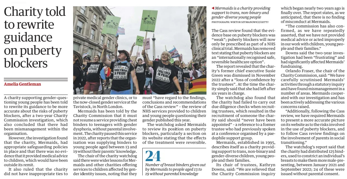 Charity told to rewrite guidance on puberty blockers The Guardian24 Oct 2024Amelia Gentleman PHOTOGRAPH: WIKTOR SZYMANOWICZ/GETTY Mermaids is a charity providing support to trans, non-binary and gender-diverse young people A charity supporting gender-questioning young people has been told to rewrite its guidance to be more accurate about the risks of puberty blockers, after a two-year Charity Commission investigation, which also concluded that there had been mismanagement within the organisation.  However, the investigation found that the charity, Mermaids, had appropriate safeguarding policies in place and that there was no evidence that it provided medical advice to children, which would have been outside its remit.  It also ruled that the charity did not have inappropriate ties to private medical gender clinics, or to the now-closed gender service at the Tavistock, in North London.  Mermaids has been told by the Charity Commission that it must not resume a service providing chest binders to teenagers with gender dysphoria, without parental involvement. The charity paused this service in 2022, after reports that the organisation was supplying binders to young people aged between 13 and 19 without their parents’ knowledge.  The chair of the charity watchdog said there were wider lessons for Mermaids and other charities offering services to children affected by gender identity issues, noting that they must “have regard to the findings, conclusions and recommendations of the Cass review” – the review of NHS services provided to children and young people questioning their gender published this year.  The watchdog asked Mermaids to review its position on puberty blockers, particularly a section on its website stating that the effects of the treatment were reversible.  The Cass review found that the evidence base on puberty blockers was “weak”; puberty blockers will now only be prescribed as part of a NHS clinical trial. Mermaids has removed text stating that puberty blockers are an “internationally recognised safe, reversible healthcare option”.  The report revealed that the charity’s former chief executive Susie Green was dismissed in November 2022 after a “loss of confidence by the trustees”. At the time the charity simply said that she had left after six years in charge.  The watchdog also found that the charity had failed to carry out due diligence checks when recruiting trustees, which resulted in the recruitment of someone the charity said should “never have been appointed” – a reference to a former trustee who had previously spoken at a conference organised by a paedophile support group.  Mermaids, established in 1995, describes itself as a charity providing support to trans, non-binary and gender-diverse children, young people and their families.  Its chair of trustees, Kathryn Downs, said: “We are relieved that the Charity Commission inquiry which began nearly two years ago is finally over. The report states, as we anticipated, that there is no finding of misconduct at Mermaids.  “The commission has also confirmed, as we have repeatedly asserted, that we have not provided medical advice or acted improperly in our work with children, young people and their families.”  Downs said the two-year investigation had been “frustrating” and had significantly affected Mermaids’ fundraising.  Orlando Fraser, the chair of the Charity Commission, said: “We have carefully scrutinised Mermaids’ activities through a statutory inquiry and have found mismanagement in a number of areas. Mermaids cooperated with our investigation and has been actively addressing the various concerns raised.  “Additionally, following the Cass review, we have required Mermaids to present a more accurate picture on its website as to the risks involved in the use of puberty blockers, and to follow Cass review findings on the involvement of parents in social transitioning.”  The watchdog’s report said that the charity had distributed 125 binders, used to constrict an individual’s breasts to make them more male-presenting, between January 2021 and September 2022; 24 of these were issued without parental consent.  Article Name:Charity told to rewrite guidance on puberty blockers Publication:The Guardian Author:Amelia Gentleman Start Page:13 End Page:13