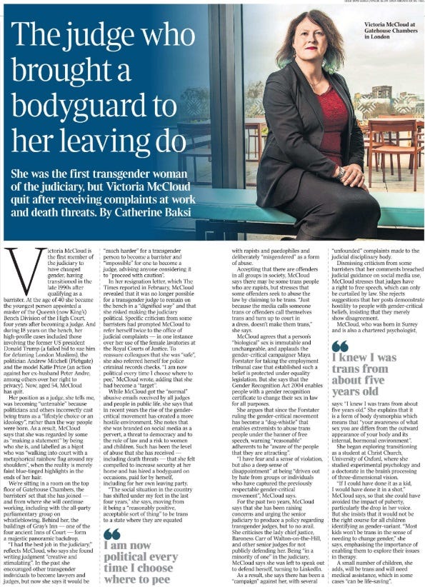 The judge who brought a bodyguard to her leaving do She was the first transgender woman of the judiciary, but Victoria McCloud quit after receiving complaints at work and death threats. By Catherine Baksi  Victoria McCloud at Gatehouse Chambers in London Victoria McCloud is the first member of the judiciary to have changed gender, having transitioned in the late 1990s after qualifying as a barrister. At the age of 40 she became the youngest person appointed a master of the Queen’s (now King’s) Bench Division of the High Court, four years after becoming a judge. And during 18 years on the bench, her high-profile cases included those involving the former US president Donald Trump (a failed bid to sue him for defaming London Muslims), the politician Andrew Mitchell (Plebgate) and the model Katie Price (an action against her ex-husband Peter Andre, among others over her right to privacy). Now, aged 54, McCloud has quit.  Her position as a judge, she tells me, was becoming “untenable” because politicians and others incorrectly cast being trans as a “lifestyle choice or an ideology”, rather than the way people were born. As a result, McCloud says that she was regarded by some as “making a statement” by being who she is, and labelled as a bigot who was “walking into court with a metaphorical rainbow flag around my shoulders”, when the reality is merely faint blue-tinged highlights in the ends of her hair.  We’re sitting in a room on the top floor of Gatehouse Chambers, the barristers’ set that she has joined — and from where she will continue working, including with the all-party parliamentary group on whistleblowing. Behind her, the buildings of Gray’s Inn — one of the four ancient Inns of Court — form a majestic panoramic backdrop.  “I had the best job in the judiciary,” reflects McCloud, who says she found writing judgment “creative and stimulating”. In the past she encouraged other transgender individuals to become lawyers and judges, but now she says it would be “much harder” for a transgender person to become a barrister and “impossible” for one to become a judge, advising anyone considering it to “proceed with caution”.  In her resignation letter, which The Times reported in February, McCloud revealed that it was no longer possible for a transgender judge to remain on the bench in a “dignified way” and that she risked making the judiciary political. Specific criticism from some barristers had prompted McCloud to refer herself twice to the office of judicial complaints — in one instance over her use of the female lavatories at the Royal Courts of Justice. To reassure colleagues that she was “safe”, she also referred herself for police criminal records checks. “I am now political every time I choose where to pee,” McCloud wrote, adding that she had become a “target”.  While McCloud got the “normal” abusive emails received by all judges and people in public life, she says that in recent years the rise of the gendercritical movement has created a more hostile environment. She notes that she was branded on social media as a pervert, a threat to democracy and to the rule of law and a risk to women and children. Such has been the level of abuse that she has received — including death threats — that she felt compelled to increase security at her home and has hired a bodyguard on occasions, paid for by herself, including for her own leaving party.  “The social situation in the country has shifted under my feet in the last four years,” she says, moving from it being a “reasonably positive, acceptable sort of thing” to be trans to a state where they are equated with rapists and paedophiles and deliberately “misgendered” as a form of abuse.  I am now political every time I choose where to pee  Accepting that there are offenders in all groups in society, McCloud says there may be some trans people who are rapists, but stresses that some offenders seek to abuse the law by claiming to be trans. “Just because the media calls someone trans or offenders call themselves trans and turn up to court in a dress, doesn’t make them trans,” she says.  McCloud agrees that a person’s “biological” sex is immutable and unchangeable, and applauds the gender-critical campaigner Maya Forstater for taking the employment tribunal case that established such a belief is protected under equality legislation. But she says that the Gender Recognition Act 2004 enables people with a gender recognition certificate to change their sex in law for all purposes.  She argues that since the Forstater ruling the gender-critical movement has become a “dog-whistle” that enables extremists to abuse trans people under the banner of free speech, warning “reasonable” adherents to be “aware of the people that they are attracting”.  “I have fear and a sense of violation, but also a deep sense of disappointment” at being “driven out by hate from groups or individuals who have captured the previously respectable gender-critical movement”, McCloud says.  For the past two years, McCloud says that she has been raising concerns and urging the senior judiciary to produce a policy regarding transgender judges, but to no avail.  She criticises the lady chief justice, Baroness Carr of Walton-on-the-Hill, and other senior judges for not publicly defending her. Being “in a minority of one” in the judiciary, McCloud says she was left to speak out to defend herself, turning to LinkedIn.  As a result, she says there has been a “campaign” against her, with several “unfounded” complaints made to the judicial disciplinary body.  Dismissing criticism from some barristers that her comments breached judicial guidance on social media use, McCloud stresses that judges have a right to free speech, which can only be curtailed by law. She rejects suggestions that her posts demonstrate hostility to people with gender-critical beliefs, insisting that they merely show disagreement.  McCloud, who was born in Surrey and is also a chartered psychologist, I knew I was trans from about five years old says:  “I knew I was trans from about five years old.”  She explains that it is a form of body dysmorphia which means that “your awareness of what sex you are differs from the outward appearance of your body and its internal, hormonal environment”.  She began exploring transitioning as a student at Christ Church, University of Oxford, where she studied experimental psychology and a doctorate in the brain’s processing of three-dimensional vision.  “If I could have done it as a kid, I would have done it in a shot,” McCloud says, so that she could have avoided the impact of puberty, particularly the drop in her voice.  But she insists that it would not be the right course for all children identifying as gender-variant. “Most kids won’t be trans in the sense of needing to change gender,” she says, emphasising the importance of enabling them to explore their issues in therapy.  A small number of children, she adds, will be trans and will need medical assistance, which in some cases “can be life-saving”.  This week a review by the retired paediatrician Dr Hilary Cass criticised the prescription of “gender-affirming” hormones to treat under-18s, despite the lack of evidence about their long-term effects. She recommended that the policy on giving children hormones from age 16 should be urgently reviewed in favour of “a holistic assessment” that looked at their mental health, with screening for conditions such as autism.  The Cass report was commissioned by NHS England in 2020 after a sharp rise in the number of patients who were questioning their gender — an increase that McCloud says judges observed in dealing with a rise in applications by children and young people to change their names.  McCloud says that for her, taking female hormones — oestrogen, in the form of three contraceptive pills a day — had a “wonderful and transformative” effect, outwardly changing the shape of her body to how she had always felt it was supposed to be and internally giving her a greater sense of herself.  The sudden drop in testosterone after surgery, she adds, heightened the impact of the oestrogen and gave her, for a short time, a “degree of euphoria”.  McCloud has sought permission to intervene as an interested party in a Supreme Court case brought by For Women Scotland challenging the legal definition of “woman” in the Gender Representation on Public Boards (Scotland) Act 2018, which Scotland’s highest court ruled includes transgender women with a gender recognition certificate.  If the case succeeds, McCloud argues that it would remove rights that have been settled for 20 years, redefining the notion of “sex” for the purposes of equality law and “define me away”.  McCloud says that she intends to put herself forward to become a member of the House of Lords and does not rule out sitting as a judge again, but says for now, she is “taking a break”.  She sat at the Royal Courts of Justice for the last time on Wednesday last week, when specialist personal injury lawyers and LGBT barristers paid tribute to her in court.  About 70 barristers packed the wooden benches in Court 9 at the end of her final case, which concerned the death, following an accident, of a security guard working for the British armed forces in Iraq.  They praised McCloud for her dedication, diligence and fairness as a judge, as well as her sense of fun and willingness to support and encourage barristers, and help claimants appearing in front of her without a lawyer.  One barrister read out a note from a trans student seeking to follow in McCloud’s footsteps, to become a barrister and then a judge: “I’ve looked up to you as evidence that trans women can achieve anything.”  A tearful McCloud listened as the barrister continued reading the girl’s note: “Your decision to stand down doesn’t change anything you have achieved … Thank you for being my role model. I promise I will always fight to achieve as much as you have, in your name as well as mine.”  At the end of the valedictory remarks, with characteristic humour, a composed McCloud offered those assembled the opportunity to appeal.