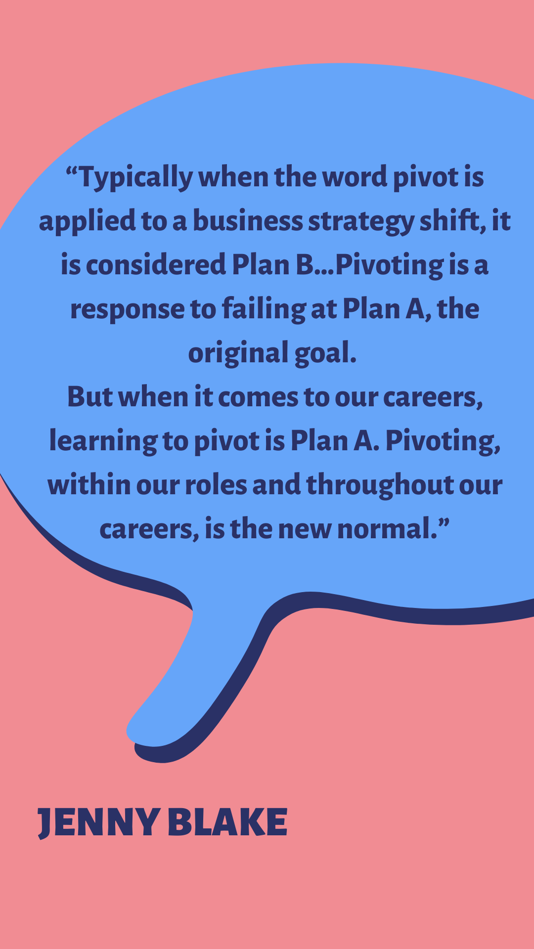 “Typically when the word pivot is applied to a business strategy shift, it is considered Plan B…Pivoting is a response to failing at Plan A, the original goal. But when it comes to our careers, learning to pivot is Plan A. Pivoting, within our roles and throughout our careers, is the new normal,” says Jenny Blake.