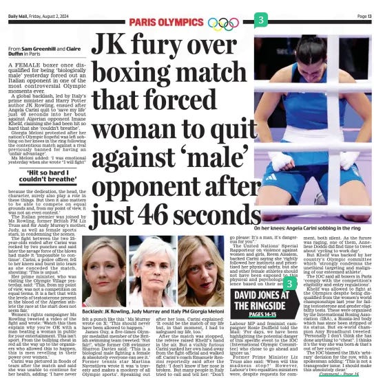 JK fury over boxing match that forced woman to quit against ‘male’ opponent af ter just 46 seconds Daily Mail2 Aug 2024From Sam Greenhill and Claire Duffin in Paris A FEMALE boxer once disqualified for being ‘biologically male’ yesterday forced out an Italian opponent in one of the most controversial Olympic moments ever. A global backlash, led by Italy’s prime minister and Harry Potter author JK Rowling, ensued after Angela Carini quit to ‘save my life’ just 46 seconds into her bout against Algerian opponent Imane Khelif, claiming she had been hit so hard that she ‘couldn’t breathe’. Giorgia Meloni protested after her nation’s Olympic hopeful was left sobbing on her knees in the ring following the contentious match against a rival previously banned for having an ‘unfair advantage’. Ms Meloni added: ‘I was emotional yesterday when she wrote “I will fight” because the dedication, the head, the character, surely also play a role in these things. But then it also matters to be able to compete on equal grounds and, from my point of view, it was not an even contest.’ The Italian premier was joined by Ms Rowling, former British PM Liz Truss and Sir Andy Murray’s mother, Judy, as well as female sports stars, in condemning the scenes. The fight between the two 25year-olds ended after Carini was rocked by two punches and said later the savage force of the blows had made it ‘impossible to continue’. Carini, a police officer, fell to her knees and burst into tears as she conceded the match, shouting: ‘This is unjust.’ Her prime minister, who was visiting the Olympic Village yesterday, said: ‘This, from my point of view, was not a competition on equal terms. It is a fact that with the levels of testosterone present in the blood of the Algerian athlete the race at the start does not seem fair.’ Women’s rights campaigner Ms Rowling tweeted a video of the fight and wrote: ‘Watch this then explain why you’re OK with a man beating a woman in public for your entertainment. This isn’t sport. From the bullying cheat in red all the way up to the organisers who allowed this to happen, this is men revelling in their power over women.’ Carini was pictured in floods of tears after the match and said she was unable to continue for her health, adding: ‘I have never felt a punch like this.’ Ms Murray wrote on X: ‘This should never have been allowed to happen.’ James Guy, a five-times Olympic medallist member of the British swimming team tweeted: ‘Not fair!’, while former GB swimmer Sharron Davies said: ‘This is a biological male fighting a female & absolutely everyone can see it.’ Former tennis star Martina Navratilova wrote it was ‘a travesty and makes a mockery of all Olympic sports’. Speaking out after her loss, Carini explained: ‘It could be the match of my life but, in that moment, I had to safeguard my life, too.’ After the match was stopped, the referee raised Khelif’s hand in the air. But a visibly furious Carini yanked her own hand away from the fight official and walked off. Carini’s coach Emanuele Renzini reportedly said after the fight: ‘I don’t know if her nose is broken. But many people in Italy tried to call and tell her: “Don’t go please: It’s a man, it’s dangerous for you”.’ The United Nations’ Special Rapporteur on violence against women and girls, Reem Alsalem, backed Carini saying she ‘rightly followed her instincts and prioritised her physical safety, but she and other female athletes should not have been exposed to this physical and psychological violence based on their sex.’ And Labour MP and feminist campaigner Rosie Duffield told the Mail: ‘For days, we have been highlighting the potential danger of this specific event to the IOC [International Olympic Committee] who chose to go ahead and ignore us.’ Former Prime Minister Liz Truss also said: ‘When will this madness stop?’ However, Labour’s two equalities ministers were, despite requests for comment, both silent. As the furore was raging, one of them, Anneliese Dodds did find time to tweet about ‘cycling to work day’. But Khelif was backed by her country’s Olympic committee which ‘strongly condemns the unethical targeting and maligning of our esteemed athlete’. The IOC said all boxers in Paris ‘comply with the competition’s eligibility and entry regulations’. Khelif was allowed to fight at the Olympics despite being disqualified from the women’s world championships last year for failing testosterone and gender eligibility tests. These were organised by the International Boxing Association (IBA), a Russia-led body which has since been stripped of its status. But ex-world champion Amy Broadhurst tweeted: ‘Personally I don’t think she has done anything to “cheat”. I thinks it’s the way she was born & that’s out of her control.’ The IOC blamed the IBA’s ‘arbirary’ decision for the row, with a spokesman adding: ‘This is not a transgender issue. I should make this absolutely clear.’ ‘Hit so hard I couldn’t breathe’ Article Name:DAVID JONES AT THE RINGSIDE JK fury over boxing match that forced woman to quit against ‘male’ opponent af ter just 46 seconds Publication:Daily Mail Author:From Sam Greenhill and Claire Duffin in Paris Start Page:13 End Page:13