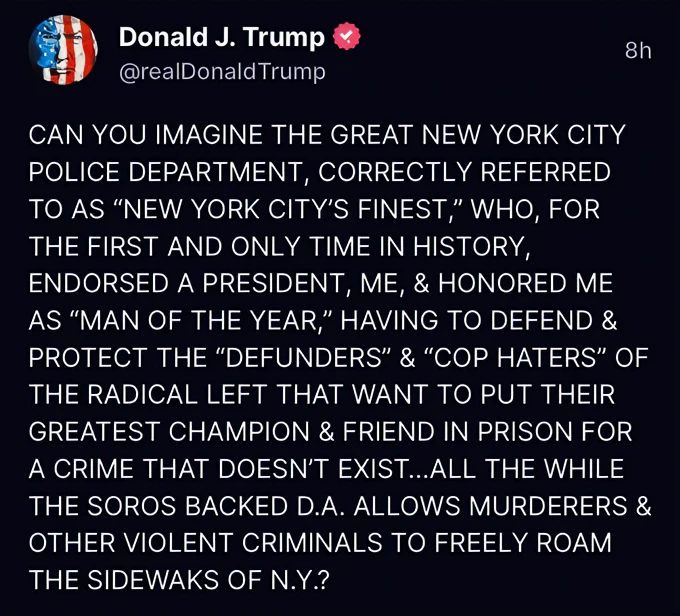 May be an image of text that says 'Donald J. Trump @realDonaldTrump 8h CAN YOU IMAGINE THE GREAT NEW YORK CITY POLICE DEPARTMENT, CORRECTLY REFERRED ΤΟ AS "NEW YORK CITY'S FINEST," WHO, FOR THE FIRST AND ONLY TIME IN HISTORY, ENDORSED A PRESIDENT, ME, & HONORED ME AS "MAN OF THE YEAR," HAVING TO DEFEND & PROTECT THE "DEFUNDERS" & "COP HATERS" OF THE RADICAL LEFT THAT WANT TO PUT THEIR GREATEST CHAMPION FRIEND IN PRISON FOR A CRIME THAT DOESN'T EXIST.. THE WHILE THE SOROS BACKED D.A. ALLOWS MURDERERS OTHER VIOLENT CRIMINALS TO FREELY ROAM THE SIDEWAKS OF N.Y.?'